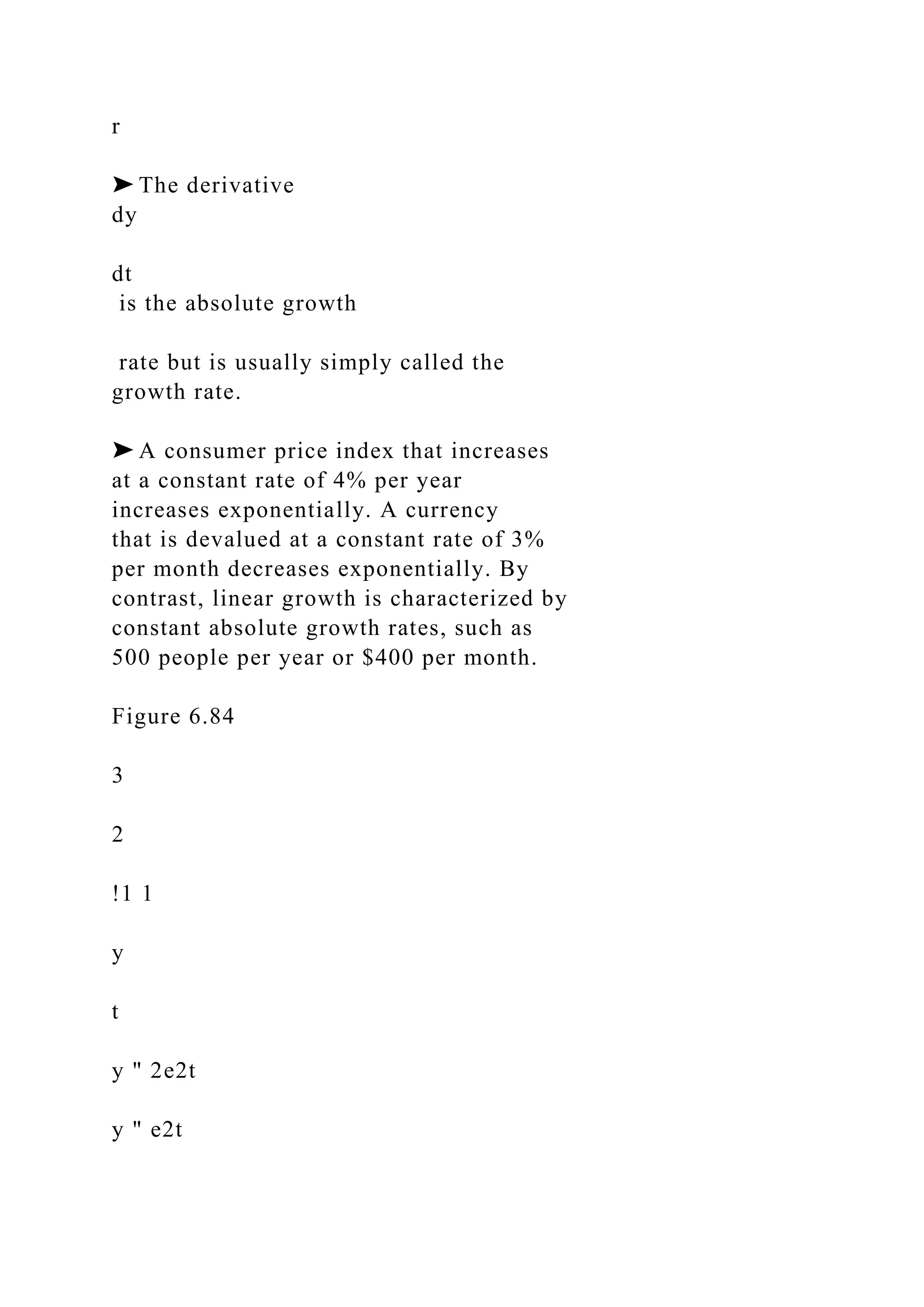 r
➤ The derivative
dy
dt
is the absolute growth
rate but is usually simply called the
growth rate.
➤ A consumer price index that increases
at a constant rate of 4% per year
increases exponentially. A currency
that is devalued at a constant rate of 3%
per month decreases exponentially. By
contrast, linear growth is characterized by
constant absolute growth rates, such as
500 people per year or $400 per month.
Figure 6.84
3
2
!1 1
y
t
y " 2e2t
y " e2t
 