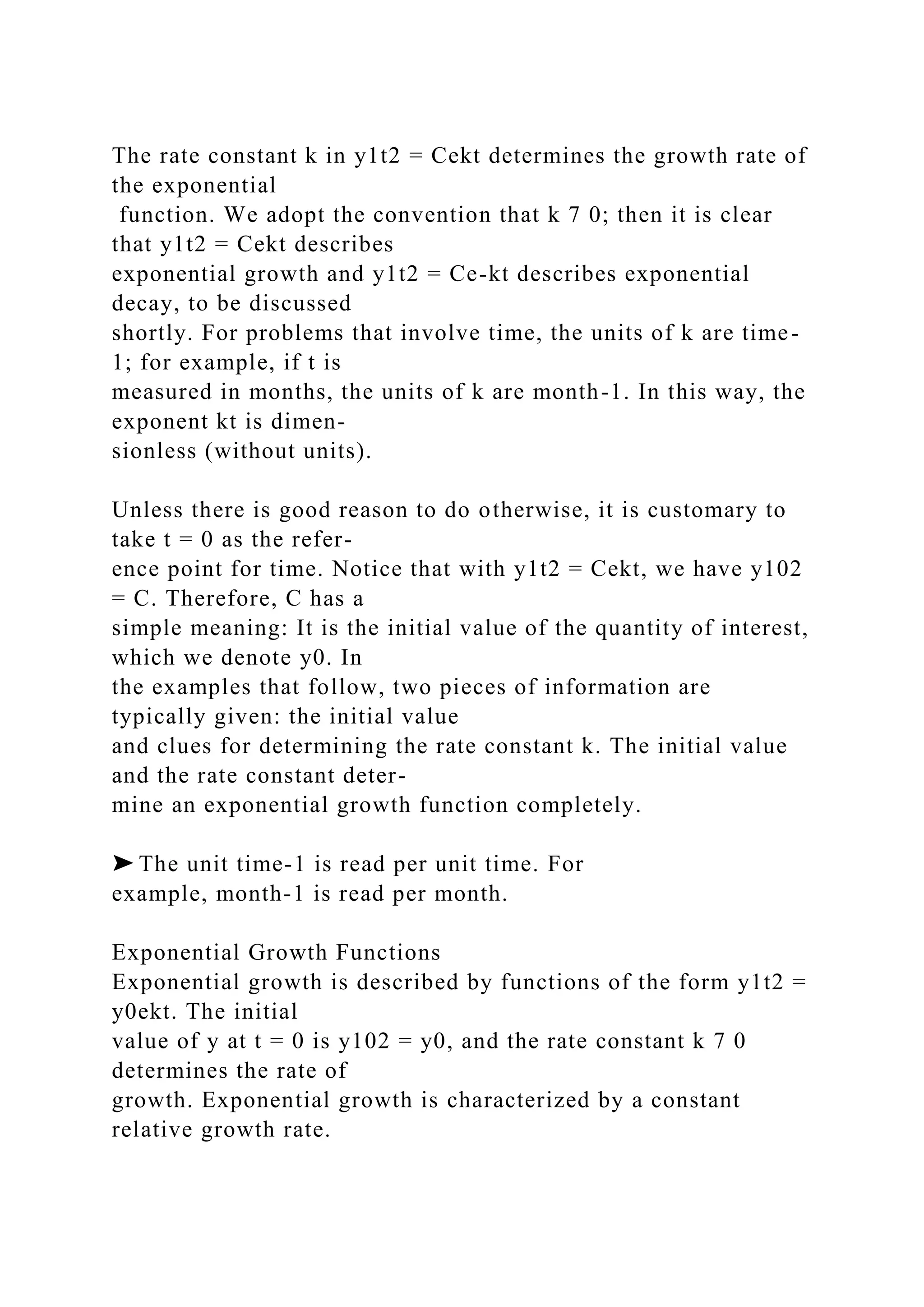 The rate constant k in y1t2 = Cekt determines the growth rate of
the exponential
function. We adopt the convention that k 7 0; then it is clear
that y1t2 = Cekt describes
exponential growth and y1t2 = Ce-kt describes exponential
decay, to be discussed
shortly. For problems that involve time, the units of k are time-
1; for example, if t is
measured in months, the units of k are month-1. In this way, the
exponent kt is dimen-
sionless (without units).
Unless there is good reason to do otherwise, it is customary to
take t = 0 as the refer-
ence point for time. Notice that with y1t2 = Cekt, we have y102
= C. Therefore, C has a
simple meaning: It is the initial value of the quantity of interest,
which we denote y0. In
the examples that follow, two pieces of information are
typically given: the initial value
and clues for determining the rate constant k. The initial value
and the rate constant deter-
mine an exponential growth function completely.
➤ The unit time-1 is read per unit time. For
example, month-1 is read per month.
Exponential Growth Functions
Exponential growth is described by functions of the form y1t2 =
y0ekt. The initial
value of y at t = 0 is y102 = y0, and the rate constant k 7 0
determines the rate of
growth. Exponential growth is characterized by a constant
relative growth rate.
 