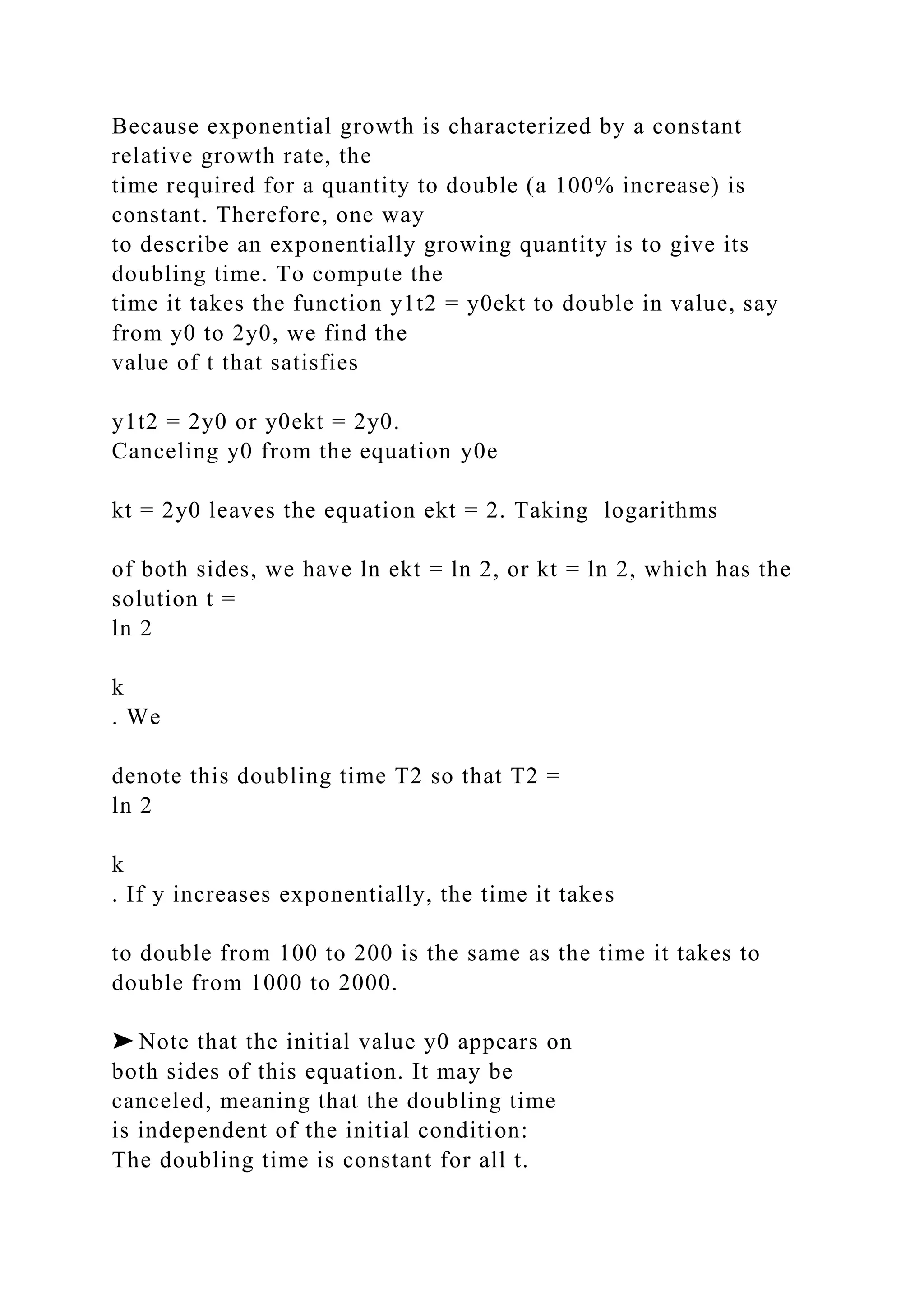 Because exponential growth is characterized by a constant
relative growth rate, the
time required for a quantity to double (a 100% increase) is
constant. Therefore, one way
to describe an exponentially growing quantity is to give its
doubling time. To compute the
time it takes the function y1t2 = y0ekt to double in value, say
from y0 to 2y0, we find the
value of t that satisfies
y1t2 = 2y0 or y0ekt = 2y0.
Canceling y0 from the equation y0e
kt = 2y0 leaves the equation ekt = 2. Taking logarithms
of both sides, we have ln ekt = ln 2, or kt = ln 2, which has the
solution t =
ln 2
k
. We
denote this doubling time T2 so that T2 =
ln 2
k
. If y increases exponentially, the time it takes
to double from 100 to 200 is the same as the time it takes to
double from 1000 to 2000.
➤ Note that the initial value y0 appears on
both sides of this equation. It may be
canceled, meaning that the doubling time
is independent of the initial condition:
The doubling time is constant for all t.
 
