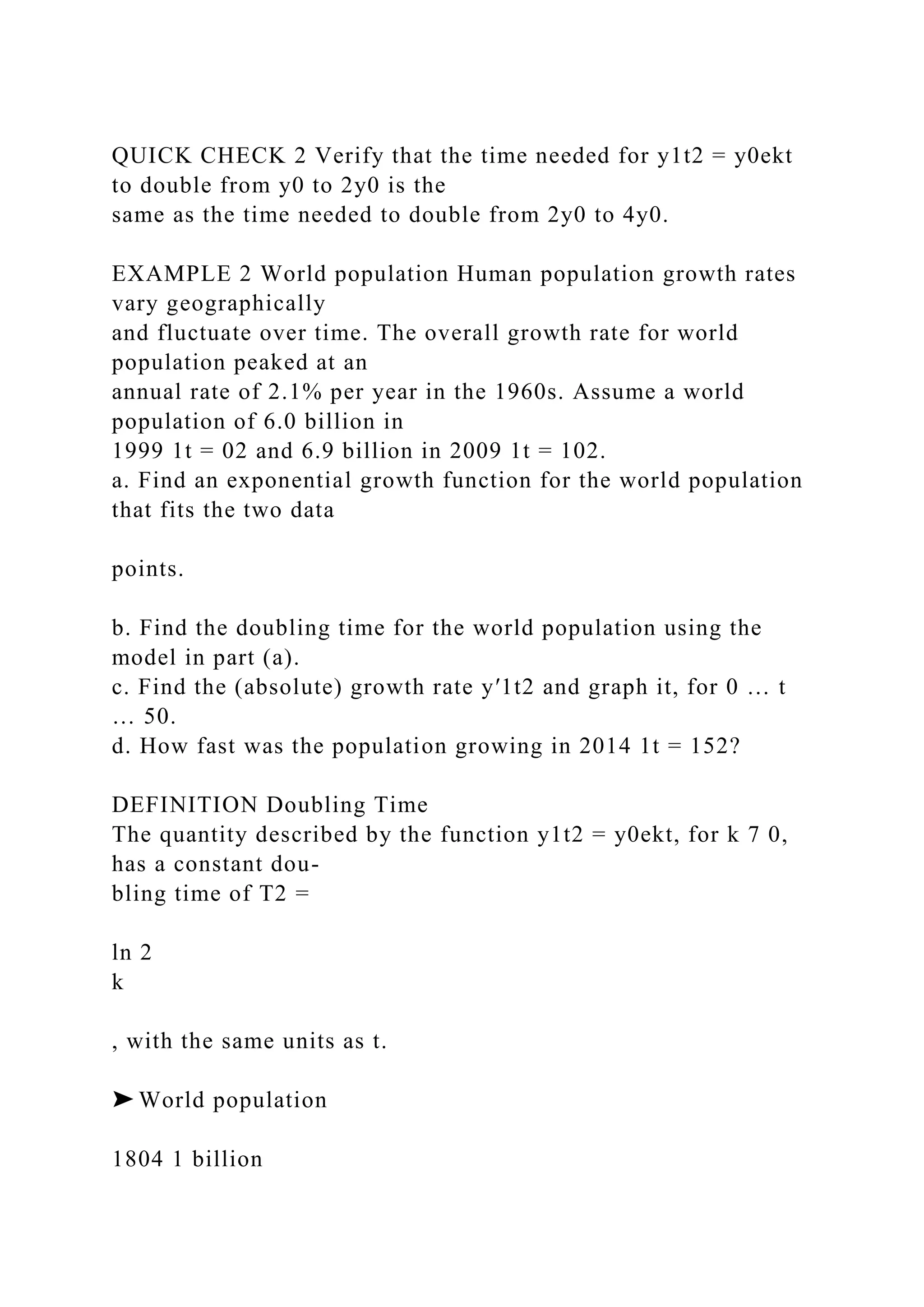 QUICK CHECK 2 Verify that the time needed for y1t2 = y0ekt
to double from y0 to 2y0 is the
same as the time needed to double from 2y0 to 4y0.
EXAMPLE 2 World population Human population growth rates
vary geographically
and fluctuate over time. The overall growth rate for world
population peaked at an
annual rate of 2.1% per year in the 1960s. Assume a world
population of 6.0 billion in
1999 1t = 02 and 6.9 billion in 2009 1t = 102.
a. Find an exponential growth function for the world population
that fits the two data
points.
b. Find the doubling time for the world population using the
model in part (a).
c. Find the (absolute) growth rate y′1t2 and graph it, for 0 … t
… 50.
d. How fast was the population growing in 2014 1t = 152?
DEFINITION Doubling Time
The quantity described by the function y1t2 = y0ekt, for k 7 0,
has a constant dou-
bling time of T2 =
ln 2
k
, with the same units as t.
➤ World population
1804 1 billion
 