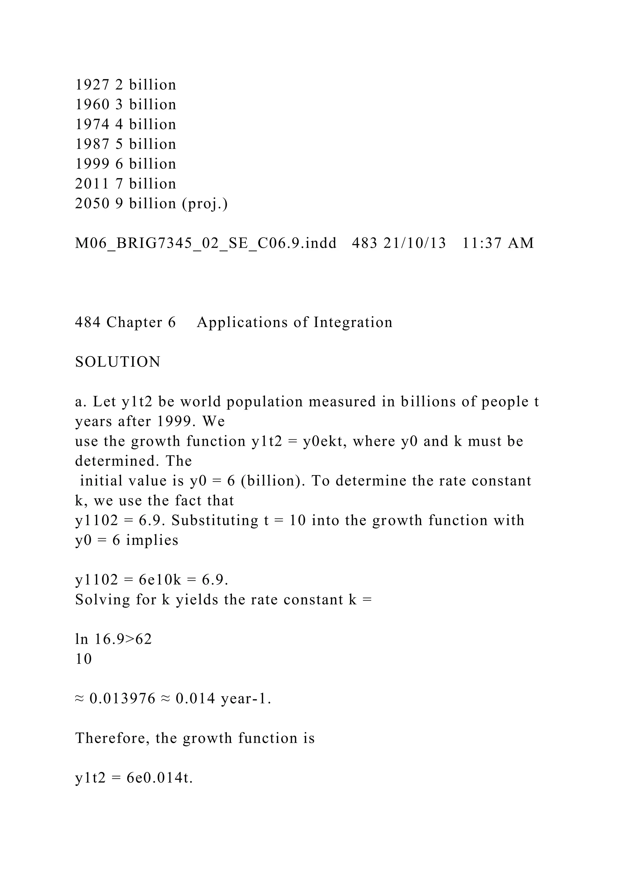 1927 2 billion
1960 3 billion
1974 4 billion
1987 5 billion
1999 6 billion
2011 7 billion
2050 9 billion (proj.)
M06_BRIG7345_02_SE_C06.9.indd 483 21/10/13 11:37 AM
484 Chapter 6 Applications of Integration
SOLUTION
a. Let y1t2 be world population measured in billions of people t
years after 1999. We
use the growth function y1t2 = y0ekt, where y0 and k must be
determined. The
initial value is y0 = 6 (billion). To determine the rate constant
k, we use the fact that
y1102 = 6.9. Substituting t = 10 into the growth function with
y0 = 6 implies
y1102 = 6e10k = 6.9.
Solving for k yields the rate constant k =
ln 16.9>62
10
≈ 0.013976 ≈ 0.014 year-1.
Therefore, the growth function is
y1t2 = 6e0.014t.
 