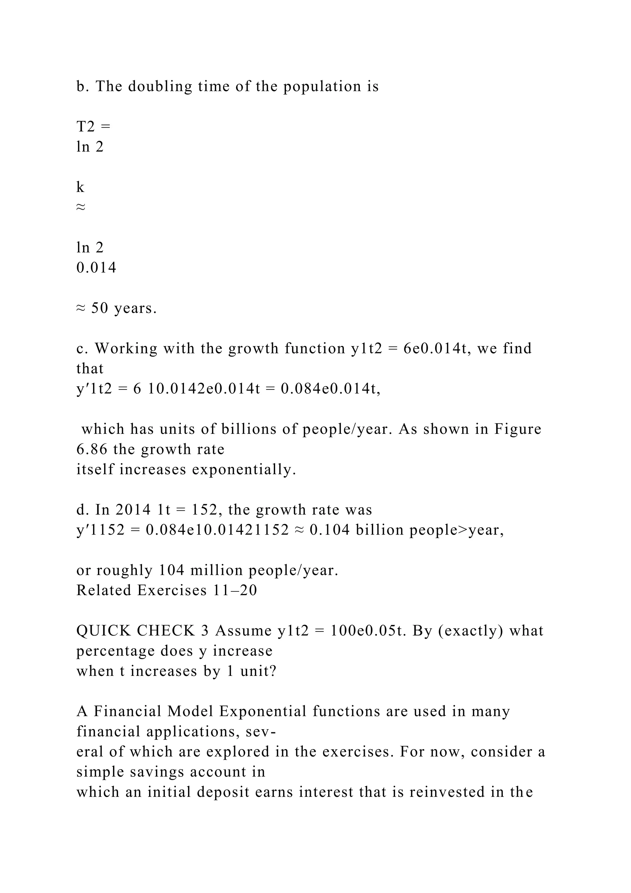 b. The doubling time of the population is
T2 =
ln 2
k
≈
ln 2
0.014
≈ 50 years.
c. Working with the growth function y1t2 = 6e0.014t, we find
that
y′1t2 = 6 10.0142e0.014t = 0.084e0.014t,
which has units of billions of people/year. As shown in Figure
6.86 the growth rate
itself increases exponentially.
d. In 2014 1t = 152, the growth rate was
y′1152 = 0.084e10.01421152 ≈ 0.104 billion people>year,
or roughly 104 million people/year.
Related Exercises 11–20
QUICK CHECK 3 Assume y1t2 = 100e0.05t. By (exactly) what
percentage does y increase
when t increases by 1 unit?
A Financial Model Exponential functions are used in many
financial applications, sev-
eral of which are explored in the exercises. For now, consider a
simple savings account in
which an initial deposit earns interest that is reinvested in the
 