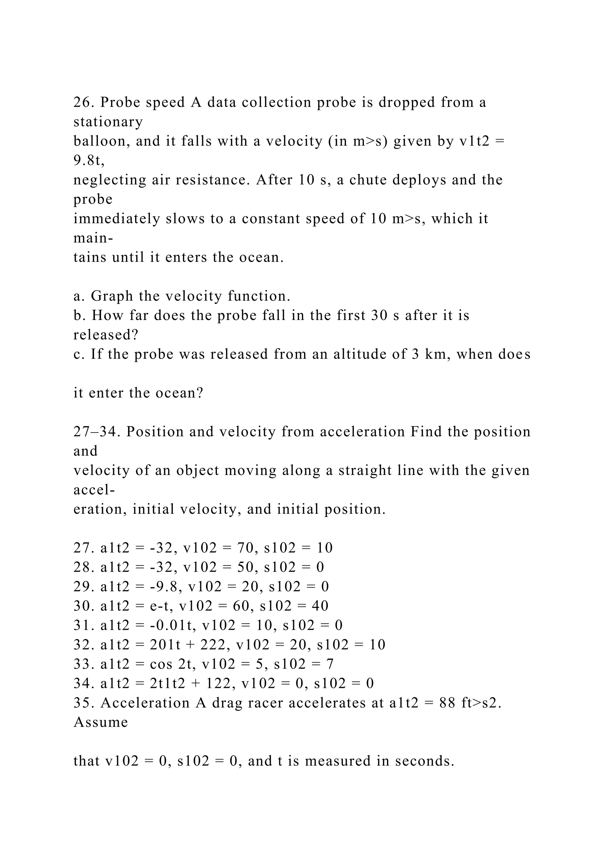 26. Probe speed A data collection probe is dropped from a
stationary
balloon, and it falls with a velocity (in m>s) given by v1t2 =
9.8t,
neglecting air resistance. After 10 s, a chute deploys and the
probe
immediately slows to a constant speed of 10 m>s, which it
main-
tains until it enters the ocean.
a. Graph the velocity function.
b. How far does the probe fall in the first 30 s after it is
released?
c. If the probe was released from an altitude of 3 km, when does
it enter the ocean?
27–34. Position and velocity from acceleration Find the position
and
velocity of an object moving along a straight line with the given
accel-
eration, initial velocity, and initial position.
27. a1t2 = -32, v102 = 70, s102 = 10
28. a1t2 = -32, v102 = 50, s102 = 0
29. a1t2 = -9.8, v102 = 20, s102 = 0
30. a1t2 = e-t, v102 = 60, s102 = 40
31. a1t2 = -0.01t, v102 = 10, s102 = 0
32. a1t2 = 201t + 222, v102 = 20, s102 = 10
33. a1t2 = cos 2t, v102 = 5, s102 = 7
34. a1t2 = 2t1t2 + 122, v102 = 0, s102 = 0
35. Acceleration A drag racer accelerates at a1t2 = 88 ft>s2.
Assume
that v102 = 0, s102 = 0, and t is measured in seconds.
 