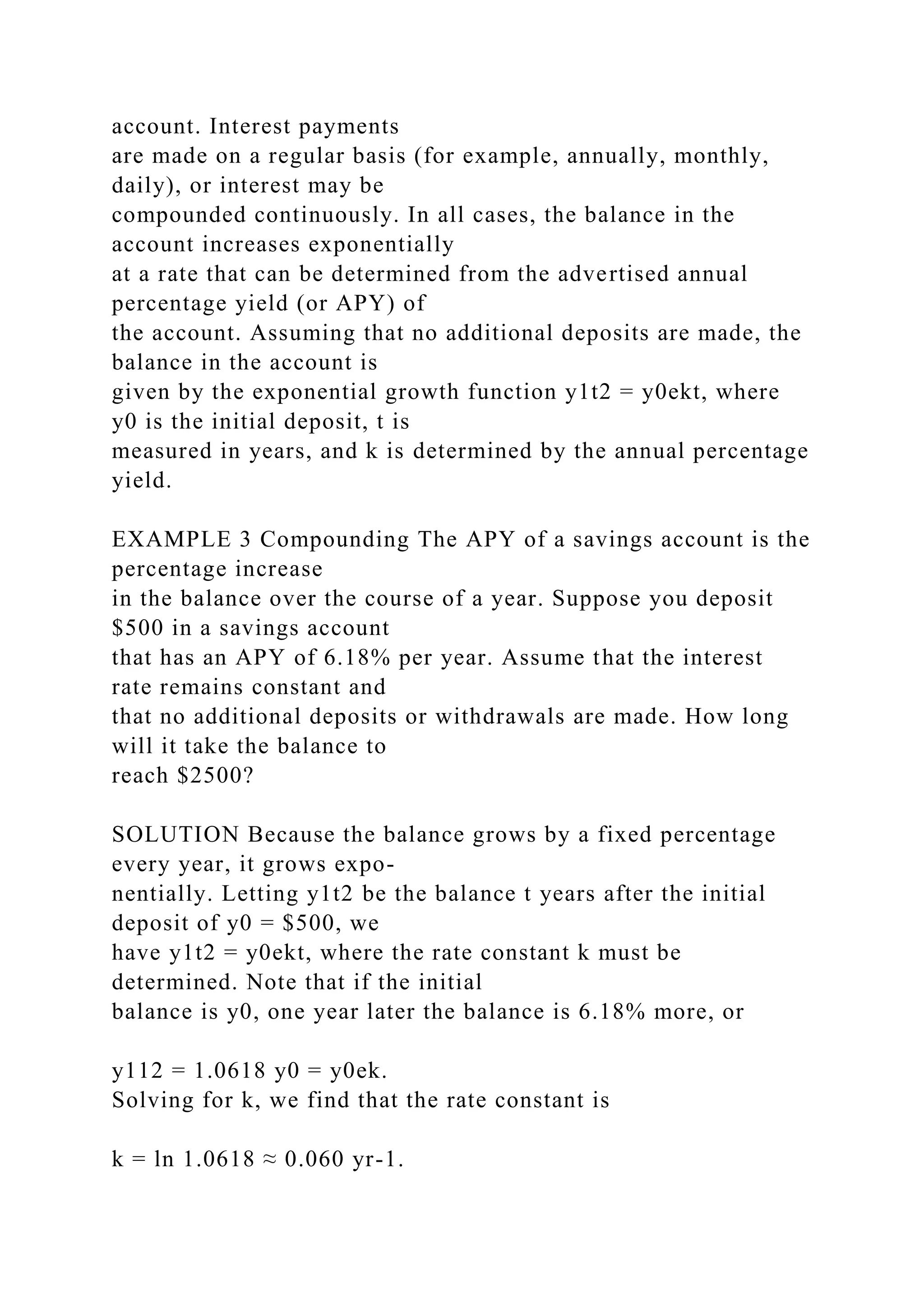 account. Interest payments
are made on a regular basis (for example, annually, monthly,
daily), or interest may be
compounded continuously. In all cases, the balance in the
account increases exponentially
at a rate that can be determined from the advertised annual
percentage yield (or APY) of
the account. Assuming that no additional deposits are made, the
balance in the account is
given by the exponential growth function y1t2 = y0ekt, where
y0 is the initial deposit, t is
measured in years, and k is determined by the annual percentage
yield.
EXAMPLE 3 Compounding The APY of a savings account is the
percentage increase
in the balance over the course of a year. Suppose you deposit
$500 in a savings account
that has an APY of 6.18% per year. Assume that the interest
rate remains constant and
that no additional deposits or withdrawals are made. How long
will it take the balance to
reach $2500?
SOLUTION Because the balance grows by a fixed percentage
every year, it grows expo-
nentially. Letting y1t2 be the balance t years after the initial
deposit of y0 = $500, we
have y1t2 = y0ekt, where the rate constant k must be
determined. Note that if the initial
balance is y0, one year later the balance is 6.18% more, or
y112 = 1.0618 y0 = y0ek.
Solving for k, we find that the rate constant is
k = ln 1.0618 ≈ 0.060 yr-1.
 