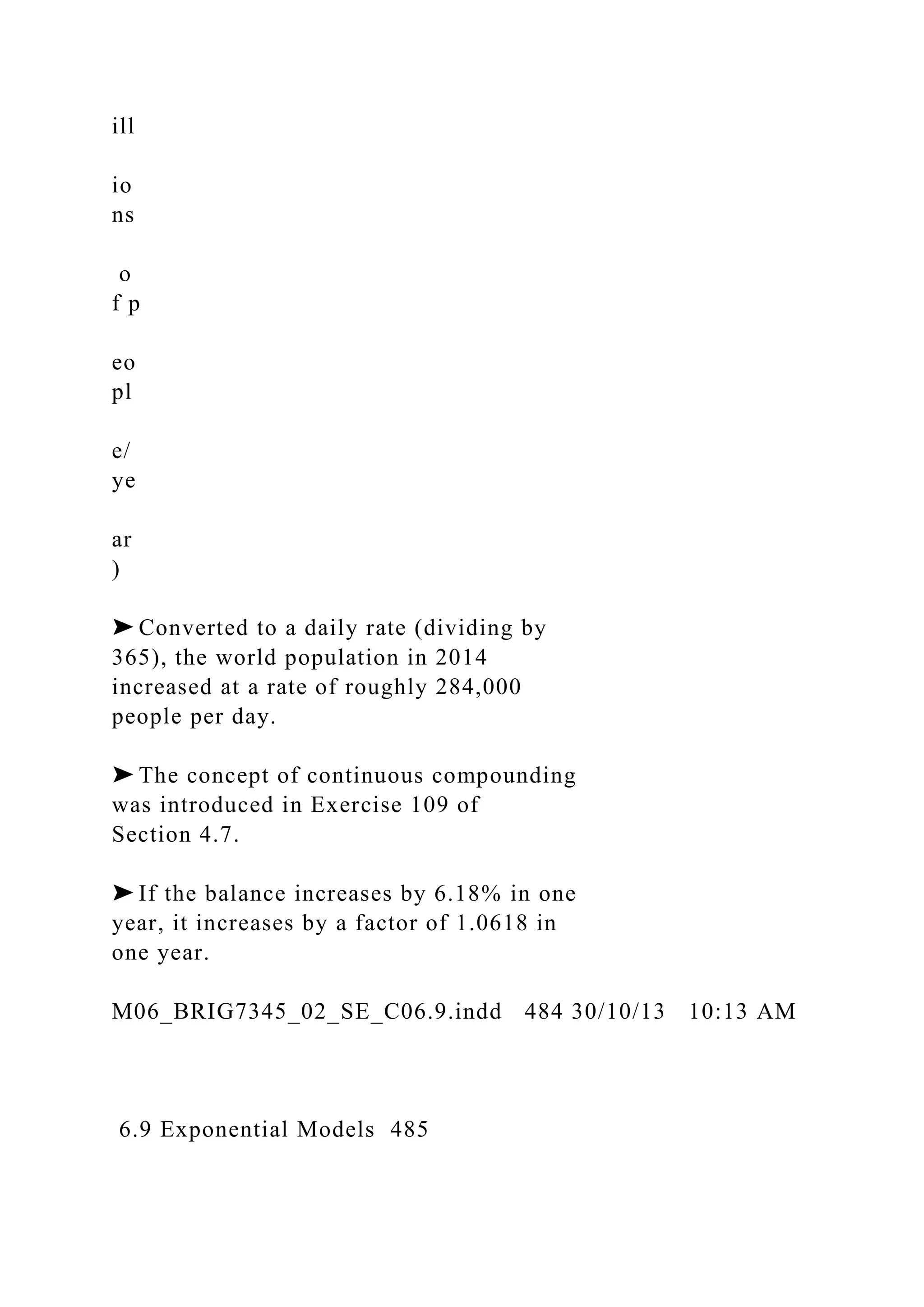 ill
io
ns
o
f p
eo
pl
e/
ye
ar
)
➤ Converted to a daily rate (dividing by
365), the world population in 2014
increased at a rate of roughly 284,000
people per day.
➤ The concept of continuous compounding
was introduced in Exercise 109 of
Section 4.7.
➤ If the balance increases by 6.18% in one
year, it increases by a factor of 1.0618 in
one year.
M06_BRIG7345_02_SE_C06.9.indd 484 30/10/13 10:13 AM
6.9 Exponential Models 485
 