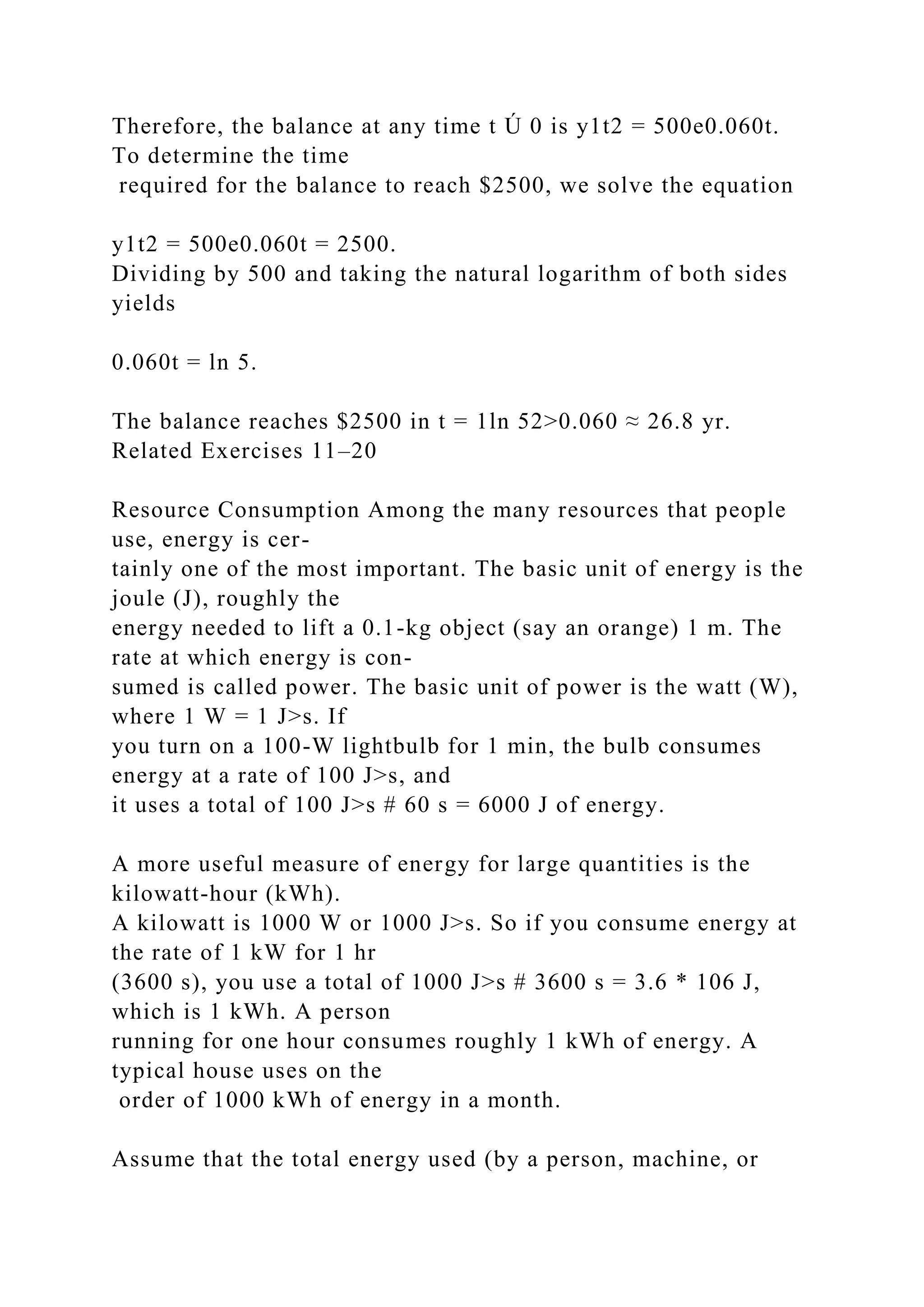 Therefore, the balance at any time t Ú 0 is y1t2 = 500e0.060t.
To determine the time
required for the balance to reach $2500, we solve the equation
y1t2 = 500e0.060t = 2500.
Dividing by 500 and taking the natural logarithm of both sides
yields
0.060t = ln 5.
The balance reaches $2500 in t = 1ln 52>0.060 ≈ 26.8 yr.
Related Exercises 11–20
Resource Consumption Among the many resources that people
use, energy is cer-
tainly one of the most important. The basic unit of energy is the
joule (J), roughly the
energy needed to lift a 0.1-kg object (say an orange) 1 m. The
rate at which energy is con-
sumed is called power. The basic unit of power is the watt (W),
where 1 W = 1 J>s. If
you turn on a 100-W lightbulb for 1 min, the bulb consumes
energy at a rate of 100 J>s, and
it uses a total of 100 J>s # 60 s = 6000 J of energy.
A more useful measure of energy for large quantities is the
kilowatt-hour (kWh).
A kilowatt is 1000 W or 1000 J>s. So if you consume energy at
the rate of 1 kW for 1 hr
(3600 s), you use a total of 1000 J>s # 3600 s = 3.6 * 106 J,
which is 1 kWh. A person
running for one hour consumes roughly 1 kWh of energy. A
typical house uses on the
order of 1000 kWh of energy in a month.
Assume that the total energy used (by a person, machine, or
 