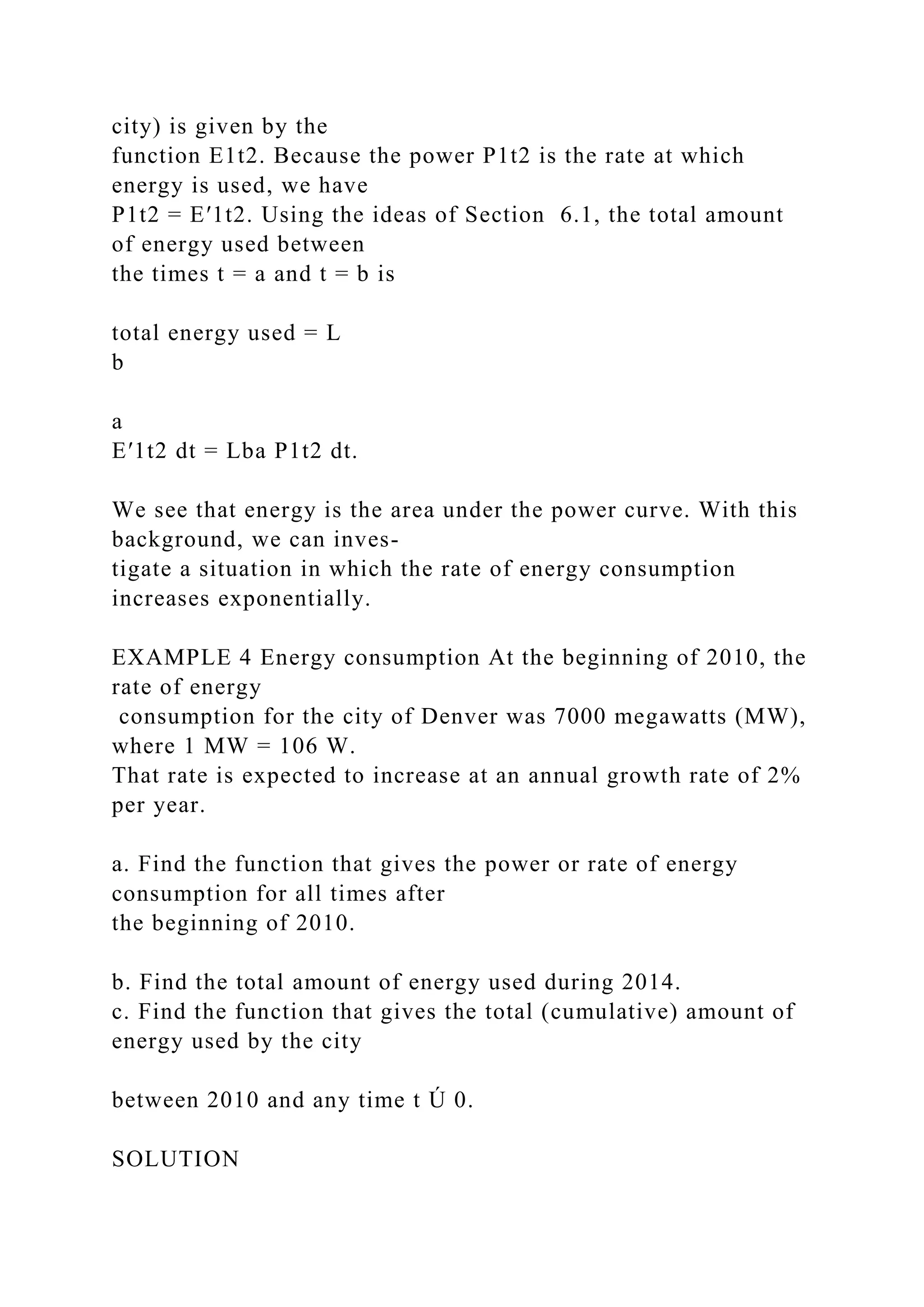 city) is given by the
function E1t2. Because the power P1t2 is the rate at which
energy is used, we have
P1t2 = E′1t2. Using the ideas of Section 6.1, the total amount
of energy used between
the times t = a and t = b is
total energy used = L
b
a
E′1t2 dt = Lba P1t2 dt.
We see that energy is the area under the power curve. With this
background, we can inves-
tigate a situation in which the rate of energy consumption
increases exponentially.
EXAMPLE 4 Energy consumption At the beginning of 2010, the
rate of energy
consumption for the city of Denver was 7000 megawatts (MW),
where 1 MW = 106 W.
That rate is expected to increase at an annual growth rate of 2%
per year.
a. Find the function that gives the power or rate of energy
consumption for all times after
the beginning of 2010.
b. Find the total amount of energy used during 2014.
c. Find the function that gives the total (cumulative) amount of
energy used by the city
between 2010 and any time t Ú 0.
SOLUTION
 