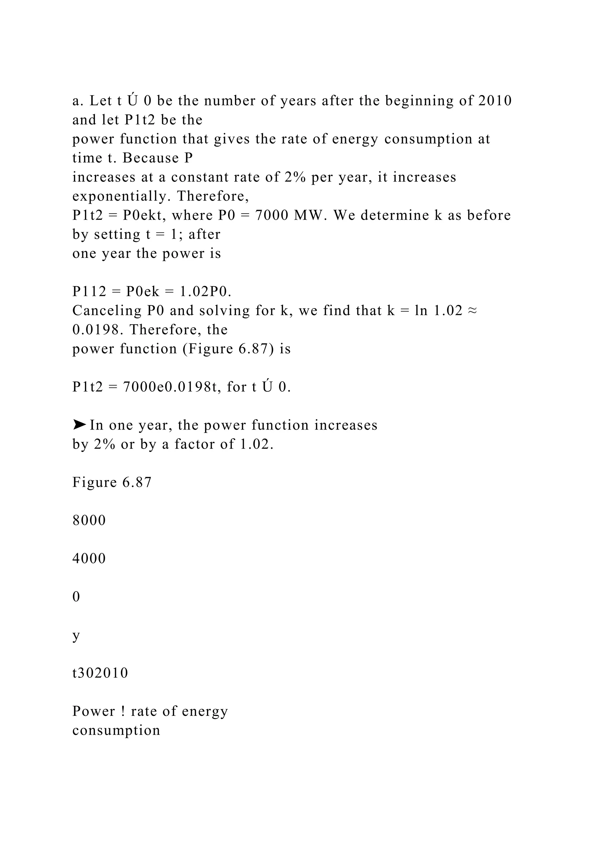 a. Let t Ú 0 be the number of years after the beginning of 2010
and let P1t2 be the
power function that gives the rate of energy consumption at
time t. Because P
increases at a constant rate of 2% per year, it increases
exponentially. Therefore,
P1t2 = P0ekt, where P0 = 7000 MW. We determine k as before
by setting t = 1; after
one year the power is
P112 = P0ek = 1.02P0.
Canceling P0 and solving for k, we find that k = ln 1.02 ≈
0.0198. Therefore, the
power function (Figure 6.87) is
P1t2 = 7000e0.0198t, for t Ú 0.
➤ In one year, the power function increases
by 2% or by a factor of 1.02.
Figure 6.87
8000
4000
0
y
t302010
Power ! rate of energy
consumption
 