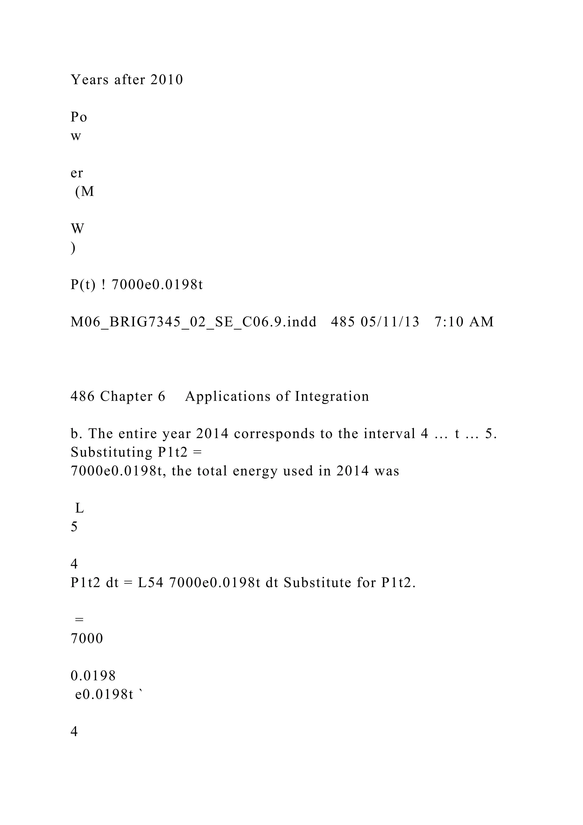 Years after 2010
Po
w
er
(M
W
)
P(t) ! 7000e0.0198t
M06_BRIG7345_02_SE_C06.9.indd 485 05/11/13 7:10 AM
486 Chapter 6 Applications of Integration
b. The entire year 2014 corresponds to the interval 4 … t … 5.
Substituting P1t2 =
7000e0.0198t, the total energy used in 2014 was
L
5
4
P1t2 dt = L54 7000e0.0198t dt Substitute for P1t2.
=
7000
0.0198
e0.0198t `
4
 