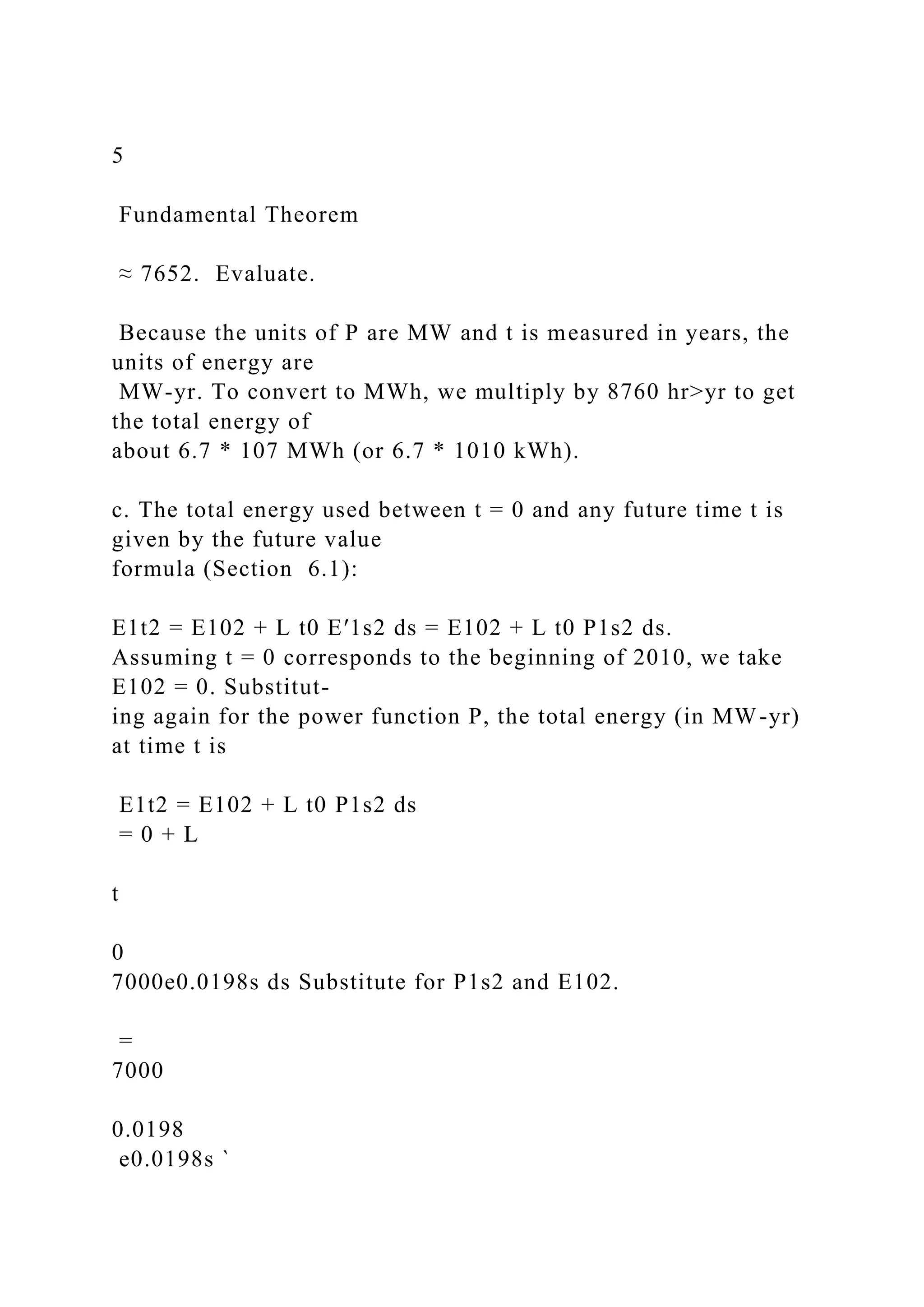 5
Fundamental Theorem
≈ 7652. Evaluate.
Because the units of P are MW and t is measured in years, the
units of energy are
MW-yr. To convert to MWh, we multiply by 8760 hr>yr to get
the total energy of
about 6.7 * 107 MWh (or 6.7 * 1010 kWh).
c. The total energy used between t = 0 and any future time t is
given by the future value
formula (Section 6.1):
E1t2 = E102 + L t0 E′1s2 ds = E102 + L t0 P1s2 ds.
Assuming t = 0 corresponds to the beginning of 2010, we take
E102 = 0. Substitut-
ing again for the power function P, the total energy (in MW-yr)
at time t is
E1t2 = E102 + L t0 P1s2 ds
= 0 + L
t
0
7000e0.0198s ds Substitute for P1s2 and E102.
=
7000
0.0198
e0.0198s `
 