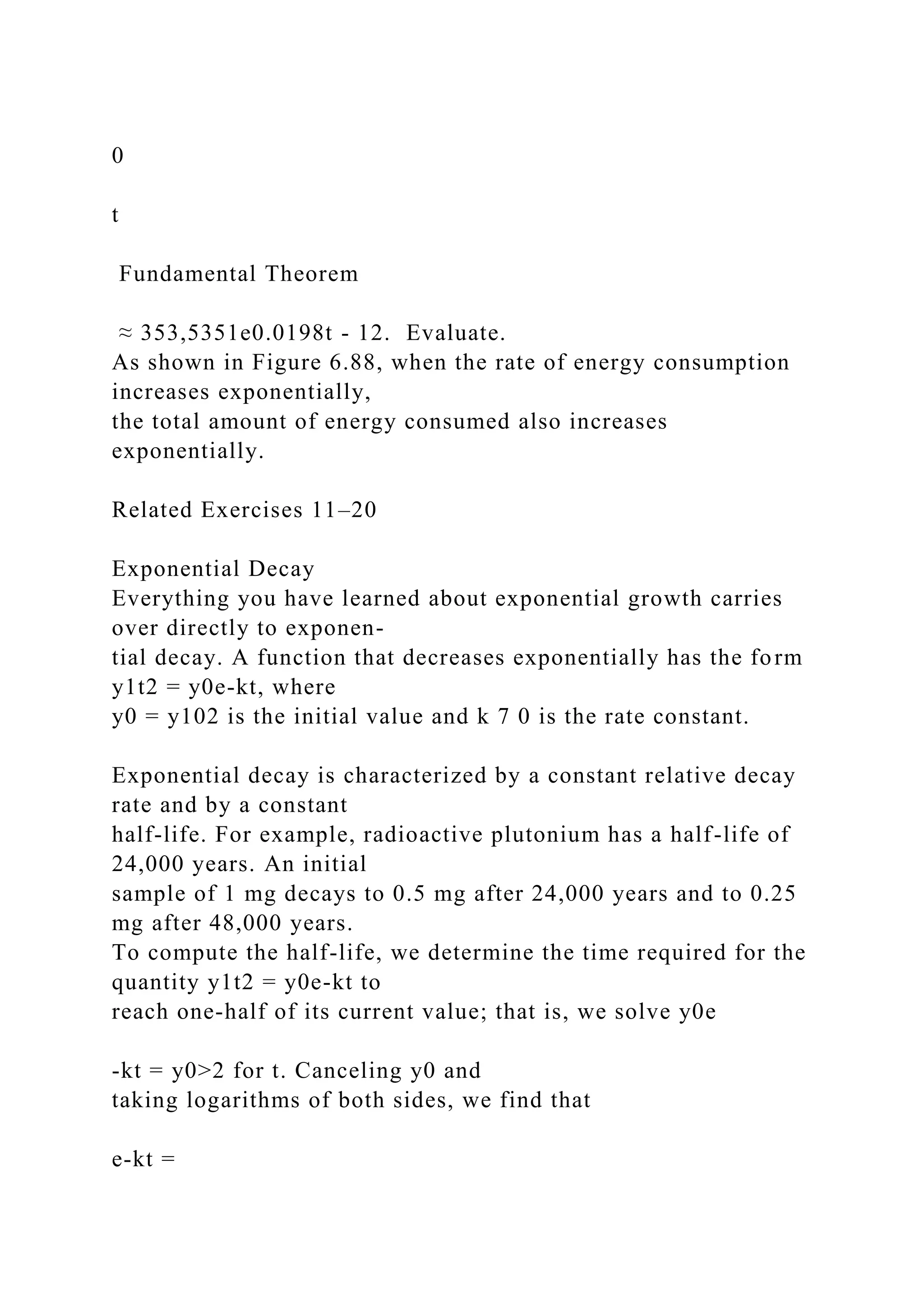 0
t
Fundamental Theorem
≈ 353,5351e0.0198t - 12. Evaluate.
As shown in Figure 6.88, when the rate of energy consumption
increases exponentially,
the total amount of energy consumed also increases
exponentially.
Related Exercises 11–20
Exponential Decay
Everything you have learned about exponential growth carries
over directly to exponen-
tial decay. A function that decreases exponentially has the form
y1t2 = y0e-kt, where
y0 = y102 is the initial value and k 7 0 is the rate constant.
Exponential decay is characterized by a constant relative decay
rate and by a constant
half-life. For example, radioactive plutonium has a half-life of
24,000 years. An initial
sample of 1 mg decays to 0.5 mg after 24,000 years and to 0.25
mg after 48,000 years.
To compute the half-life, we determine the time required for the
quantity y1t2 = y0e-kt to
reach one-half of its current value; that is, we solve y0e
-kt = y0>2 for t. Canceling y0 and
taking logarithms of both sides, we find that
e-kt =
 