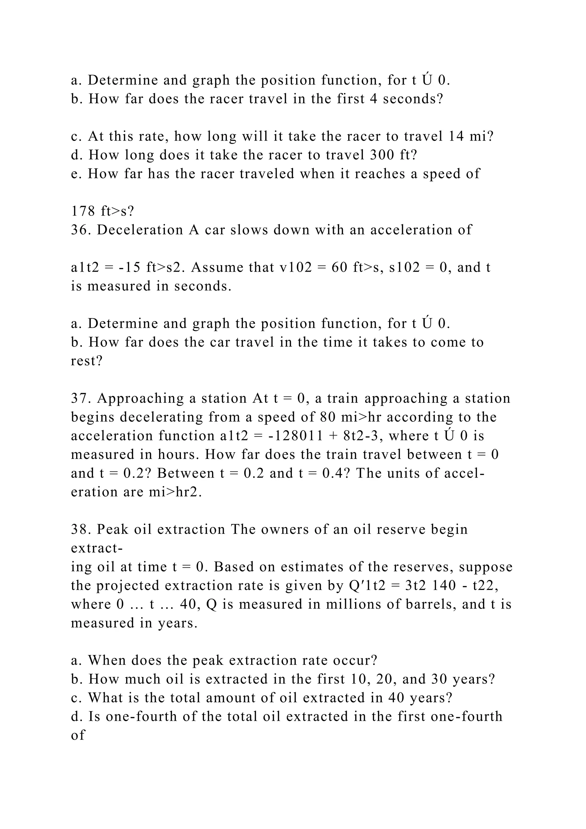 a. Determine and graph the position function, for t Ú 0.
b. How far does the racer travel in the first 4 seconds?
c. At this rate, how long will it take the racer to travel 14 mi?
d. How long does it take the racer to travel 300 ft?
e. How far has the racer traveled when it reaches a speed of
178 ft>s?
36. Deceleration A car slows down with an acceleration of
a1t2 = -15 ft>s2. Assume that v102 = 60 ft>s, s102 = 0, and t
is measured in seconds.
a. Determine and graph the position function, for t Ú 0.
b. How far does the car travel in the time it takes to come to
rest?
37. Approaching a station At t = 0, a train approaching a station
begins decelerating from a speed of 80 mi>hr according to the
acceleration function a1t2 = -128011 + 8t2-3, where t Ú 0 is
measured in hours. How far does the train travel between t = 0
and t = 0.2? Between t = 0.2 and t = 0.4? The units of accel-
eration are mi>hr2.
38. Peak oil extraction The owners of an oil reserve begin
extract-
ing oil at time t = 0. Based on estimates of the reserves, suppose
the projected extraction rate is given by Q′1t2 = 3t2 140 - t22,
where 0 … t … 40, Q is measured in millions of barrels, and t is
measured in years.
a. When does the peak extraction rate occur?
b. How much oil is extracted in the first 10, 20, and 30 years?
c. What is the total amount of oil extracted in 40 years?
d. Is one-fourth of the total oil extracted in the first one-fourth
of
 