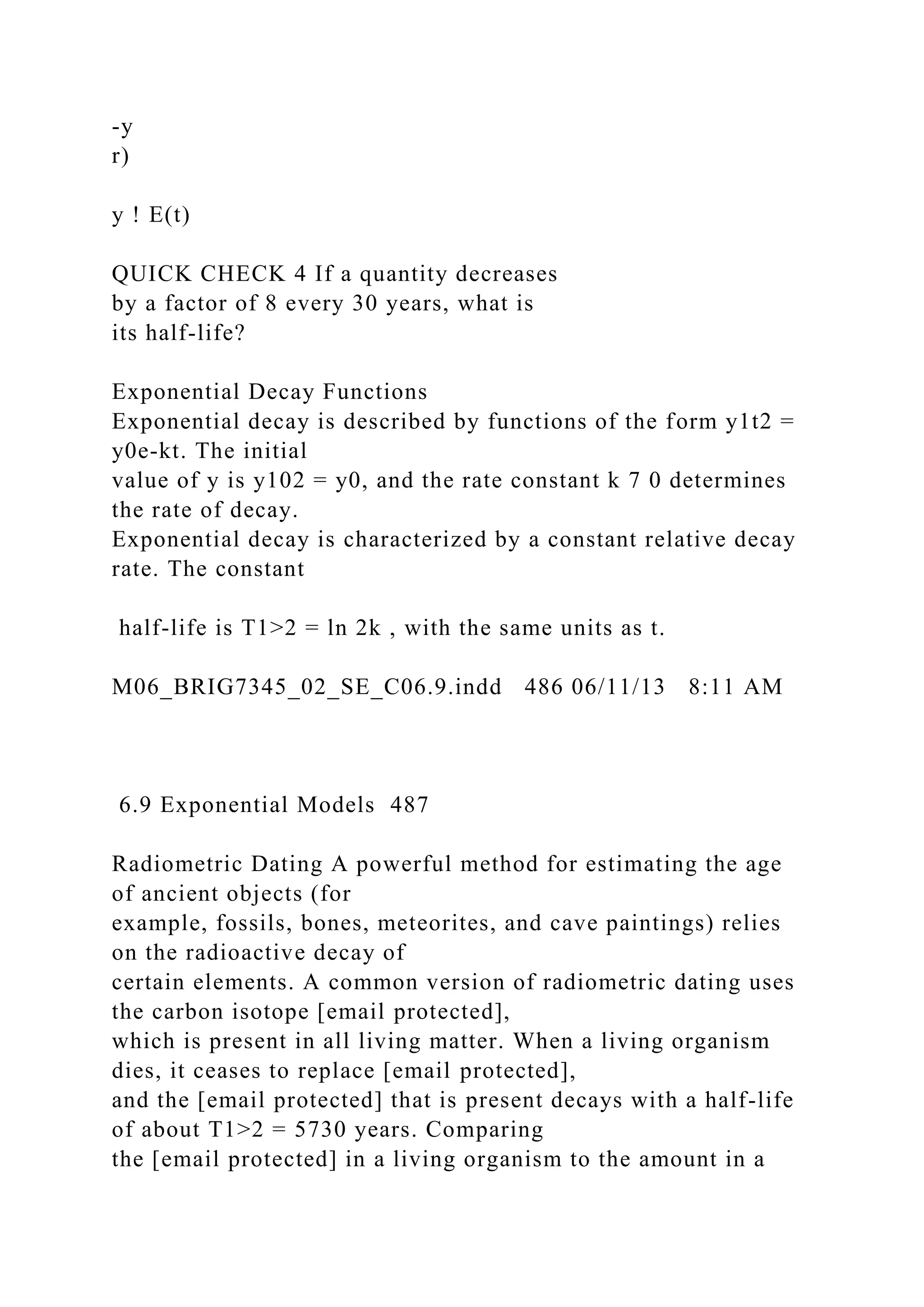 -y
r)
y ! E(t)
QUICK CHECK 4 If a quantity decreases
by a factor of 8 every 30 years, what is
its half-life?
Exponential Decay Functions
Exponential decay is described by functions of the form y1t2 =
y0e-kt. The initial
value of y is y102 = y0, and the rate constant k 7 0 determines
the rate of decay.
Exponential decay is characterized by a constant relative decay
rate. The constant
half-life is T1>2 = ln 2k , with the same units as t.
M06_BRIG7345_02_SE_C06.9.indd 486 06/11/13 8:11 AM
6.9 Exponential Models 487
Radiometric Dating A powerful method for estimating the age
of ancient objects (for
example, fossils, bones, meteorites, and cave paintings) relies
on the radioactive decay of
certain elements. A common version of radiometric dating uses
the carbon isotope [email protected],
which is present in all living matter. When a living organism
dies, it ceases to replace [email protected],
and the [email protected] that is present decays with a half-life
of about T1>2 = 5730 years. Comparing
the [email protected] in a living organism to the amount in a
 