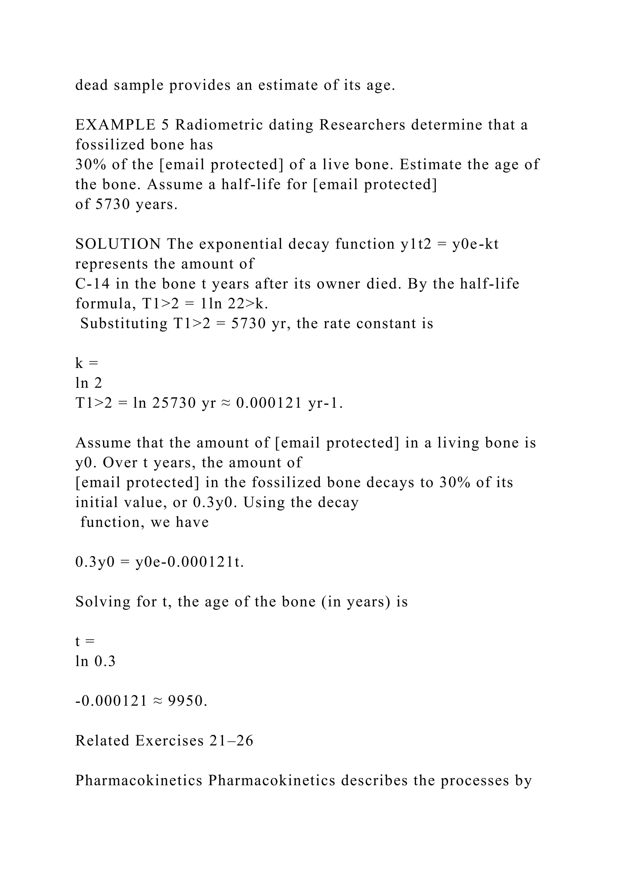 dead sample provides an estimate of its age.
EXAMPLE 5 Radiometric dating Researchers determine that a
fossilized bone has
30% of the [email protected] of a live bone. Estimate the age of
the bone. Assume a half-life for [email protected]
of 5730 years.
SOLUTION The exponential decay function y1t2 = y0e-kt
represents the amount of
C-14 in the bone t years after its owner died. By the half-life
formula, T1>2 = 1ln 22>k.
Substituting T1>2 = 5730 yr, the rate constant is
k =
ln 2
T1>2 = ln 25730 yr ≈ 0.000121 yr-1.
Assume that the amount of [email protected] in a living bone is
y0. Over t years, the amount of
[email protected] in the fossilized bone decays to 30% of its
initial value, or 0.3y0. Using the decay
function, we have
0.3y0 = y0e-0.000121t.
Solving for t, the age of the bone (in years) is
t =
ln 0.3
-0.000121 ≈ 9950.
Related Exercises 21–26
Pharmacokinetics Pharmacokinetics describes the processes by
 