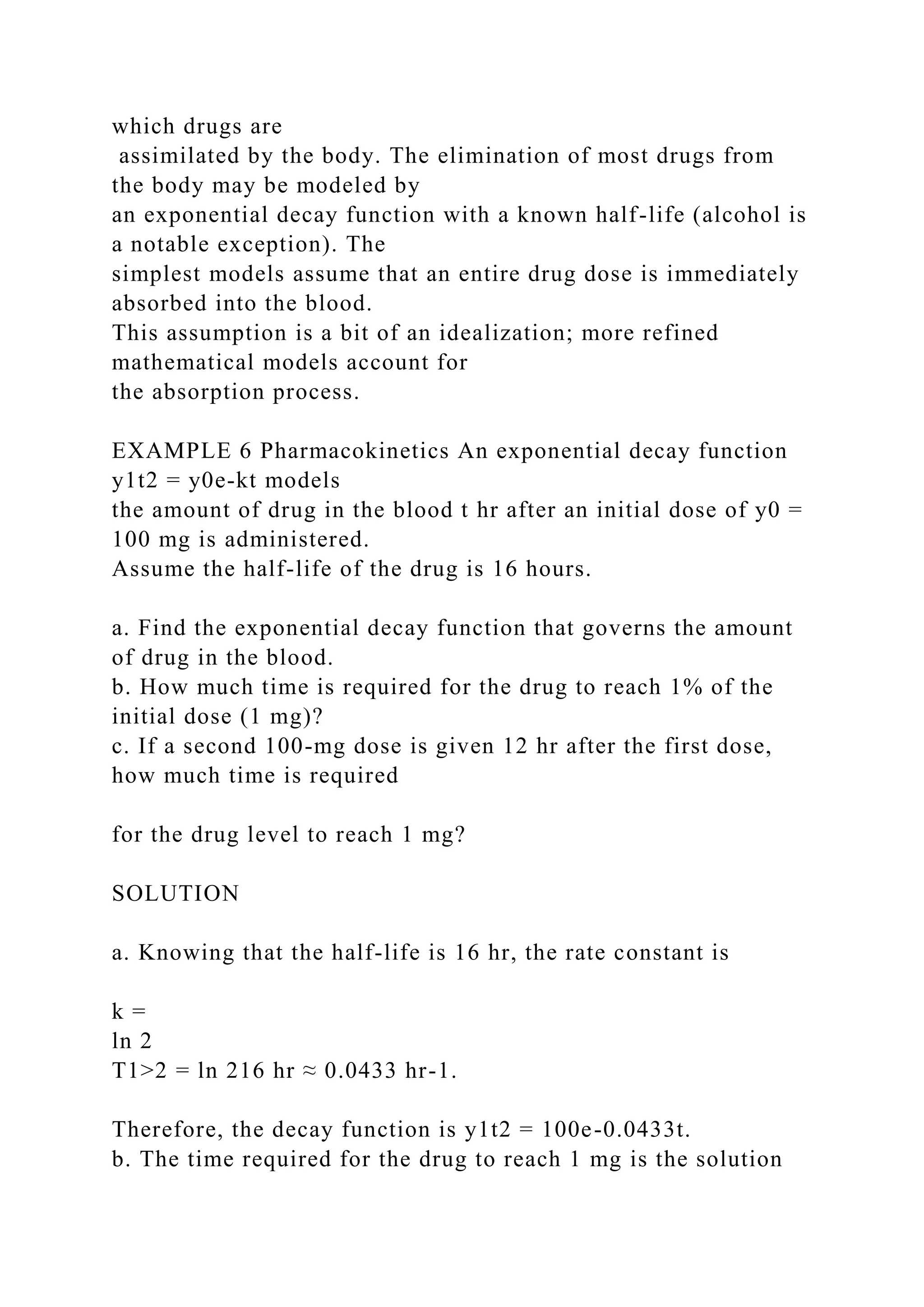 which drugs are
assimilated by the body. The elimination of most drugs from
the body may be modeled by
an exponential decay function with a known half-life (alcohol is
a notable exception). The
simplest models assume that an entire drug dose is immediately
absorbed into the blood.
This assumption is a bit of an idealization; more refined
mathematical models account for
the absorption process.
EXAMPLE 6 Pharmacokinetics An exponential decay function
y1t2 = y0e-kt models
the amount of drug in the blood t hr after an initial dose of y0 =
100 mg is administered.
Assume the half-life of the drug is 16 hours.
a. Find the exponential decay function that governs the amount
of drug in the blood.
b. How much time is required for the drug to reach 1% of the
initial dose (1 mg)?
c. If a second 100-mg dose is given 12 hr after the first dose,
how much time is required
for the drug level to reach 1 mg?
SOLUTION
a. Knowing that the half-life is 16 hr, the rate constant is
k =
ln 2
T1>2 = ln 216 hr ≈ 0.0433 hr-1.
Therefore, the decay function is y1t2 = 100e-0.0433t.
b. The time required for the drug to reach 1 mg is the solution
 