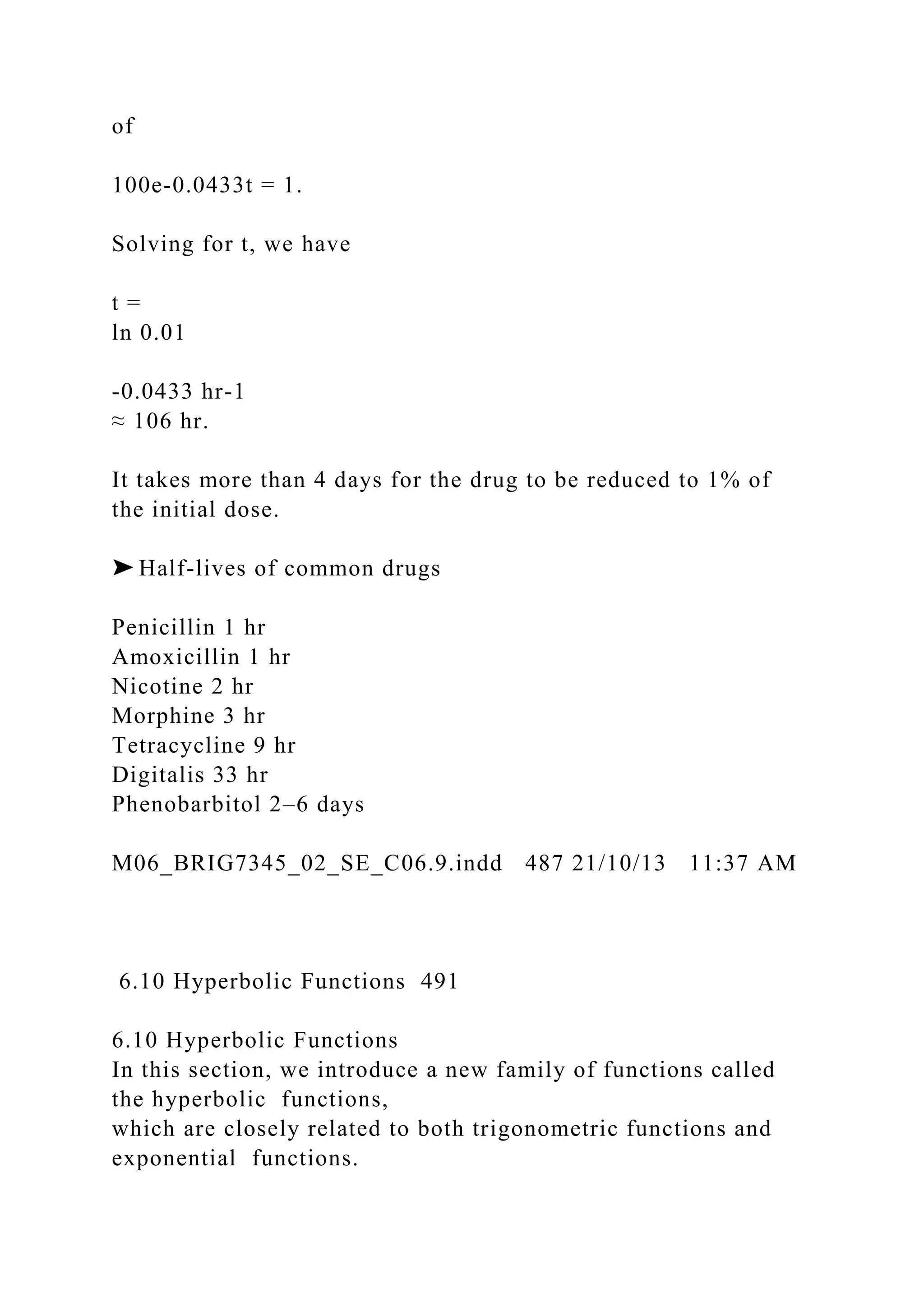 of
100e-0.0433t = 1.
Solving for t, we have
t =
ln 0.01
-0.0433 hr-1
≈ 106 hr.
It takes more than 4 days for the drug to be reduced to 1% of
the initial dose.
➤ Half-lives of common drugs
Penicillin 1 hr
Amoxicillin 1 hr
Nicotine 2 hr
Morphine 3 hr
Tetracycline 9 hr
Digitalis 33 hr
Phenobarbitol 2–6 days
M06_BRIG7345_02_SE_C06.9.indd 487 21/10/13 11:37 AM
6.10 Hyperbolic Functions 491
6.10 Hyperbolic Functions
In this section, we introduce a new family of functions called
the hyperbolic functions,
which are closely related to both trigonometric functions and
exponential functions.
 