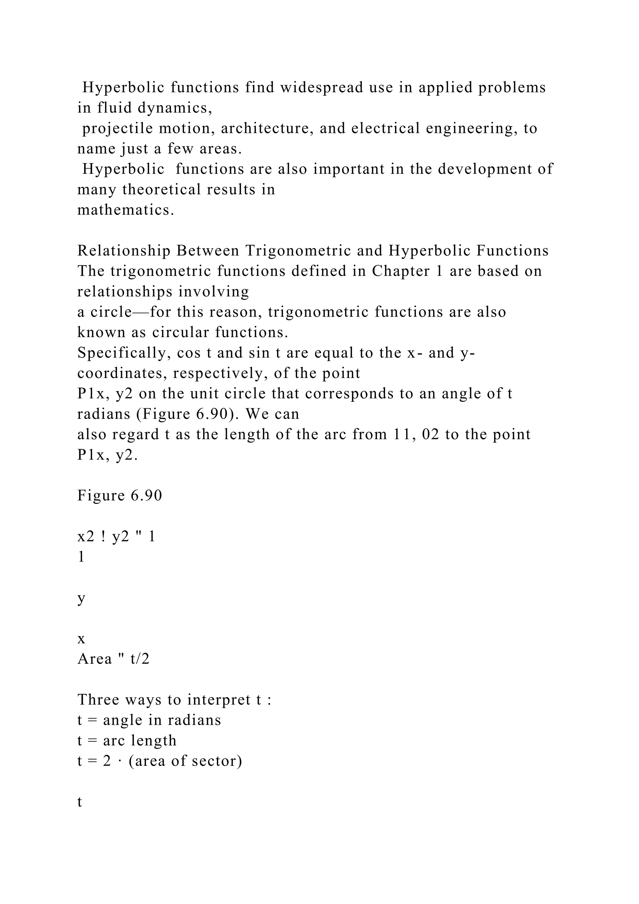 Hyperbolic functions find widespread use in applied problems
in fluid dynamics,
projectile motion, architecture, and electrical engineering, to
name just a few areas.
Hyperbolic functions are also important in the development of
many theoretical results in
mathematics.
Relationship Between Trigonometric and Hyperbolic Functions
The trigonometric functions defined in Chapter 1 are based on
relationships involving
a circle—for this reason, trigonometric functions are also
known as circular functions.
Specifically, cos t and sin t are equal to the x- and y-
coordinates, respectively, of the point
P1x, y2 on the unit circle that corresponds to an angle of t
radians (Figure 6.90). We can
also regard t as the length of the arc from 11, 02 to the point
P1x, y2.
Figure 6.90
x2 ! y2 " 1
1
y
x
Area " t/2
Three ways to interpret t :
t = angle in radians
t = arc length
t = 2 · (area of sector)
t
 