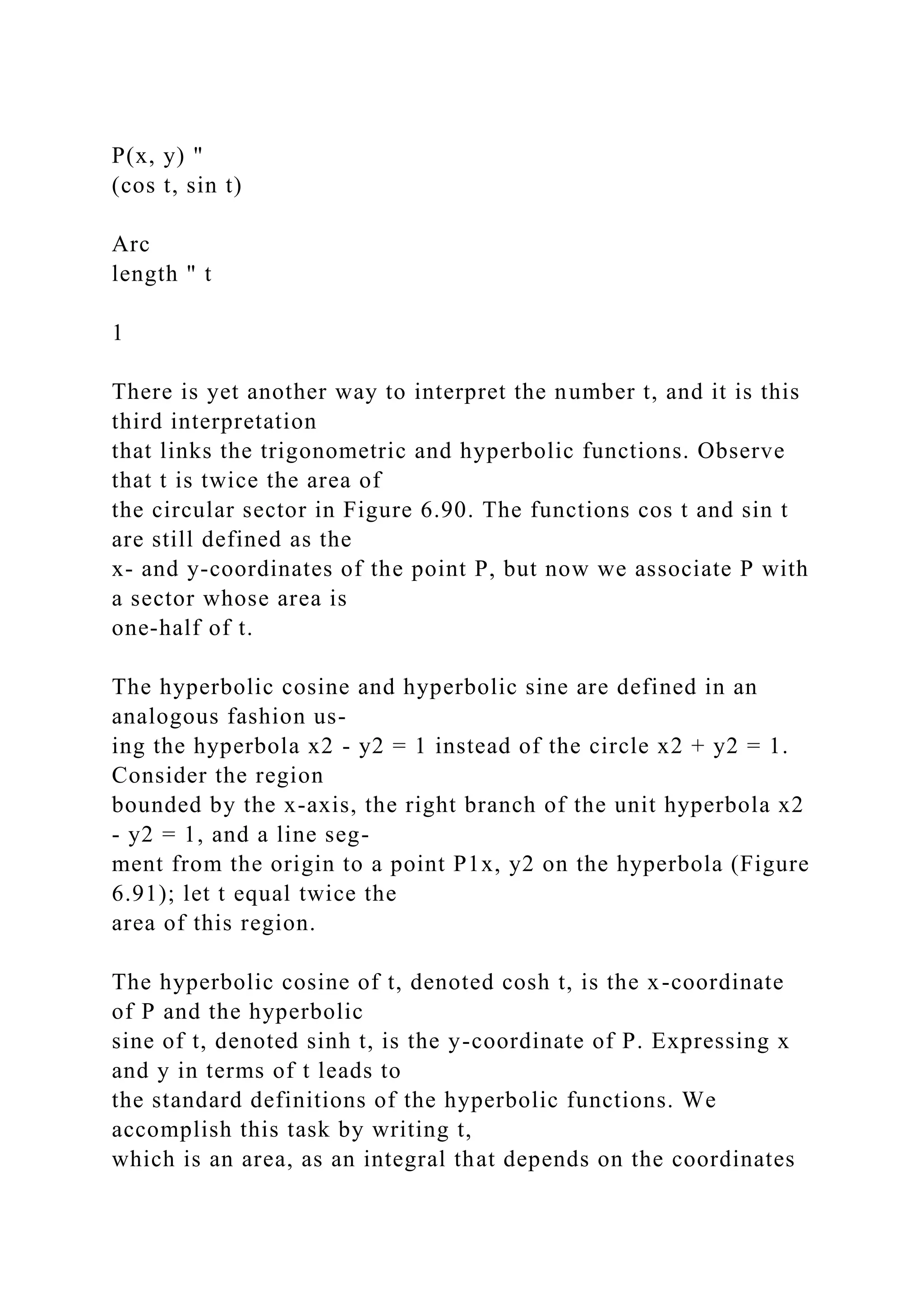 P(x, y) "
(cos t, sin t)
Arc
length " t
1
There is yet another way to interpret the number t, and it is this
third interpretation
that links the trigonometric and hyperbolic functions. Observe
that t is twice the area of
the circular sector in Figure 6.90. The functions cos t and sin t
are still defined as the
x- and y-coordinates of the point P, but now we associate P with
a sector whose area is
one-half of t.
The hyperbolic cosine and hyperbolic sine are defined in an
analogous fashion us-
ing the hyperbola x2 - y2 = 1 instead of the circle x2 + y2 = 1.
Consider the region
bounded by the x-axis, the right branch of the unit hyperbola x2
- y2 = 1, and a line seg-
ment from the origin to a point P1x, y2 on the hyperbola (Figure
6.91); let t equal twice the
area of this region.
The hyperbolic cosine of t, denoted cosh t, is the x-coordinate
of P and the hyperbolic
sine of t, denoted sinh t, is the y-coordinate of P. Expressing x
and y in terms of t leads to
the standard definitions of the hyperbolic functions. We
accomplish this task by writing t,
which is an area, as an integral that depends on the coordinates
 