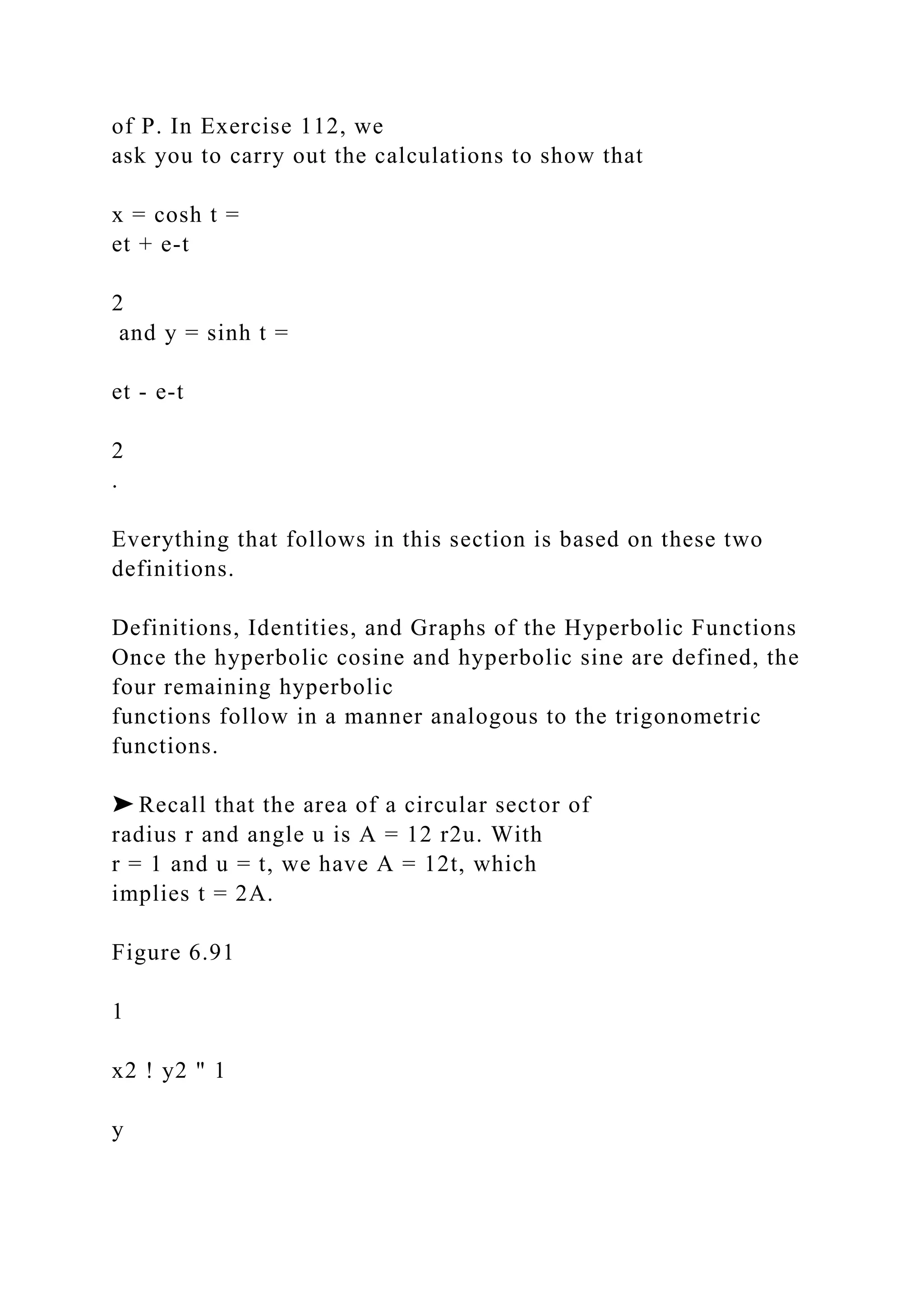 of P. In Exercise 112, we
ask you to carry out the calculations to show that
x = cosh t =
et + e-t
2
and y = sinh t =
et - e-t
2
.
Everything that follows in this section is based on these two
definitions.
Definitions, Identities, and Graphs of the Hyperbolic Functions
Once the hyperbolic cosine and hyperbolic sine are defined, the
four remaining hyperbolic
functions follow in a manner analogous to the trigonometric
functions.
➤ Recall that the area of a circular sector of
radius r and angle u is A = 12 r2u. With
r = 1 and u = t, we have A = 12t, which
implies t = 2A.
Figure 6.91
1
x2 ! y2 " 1
y
 