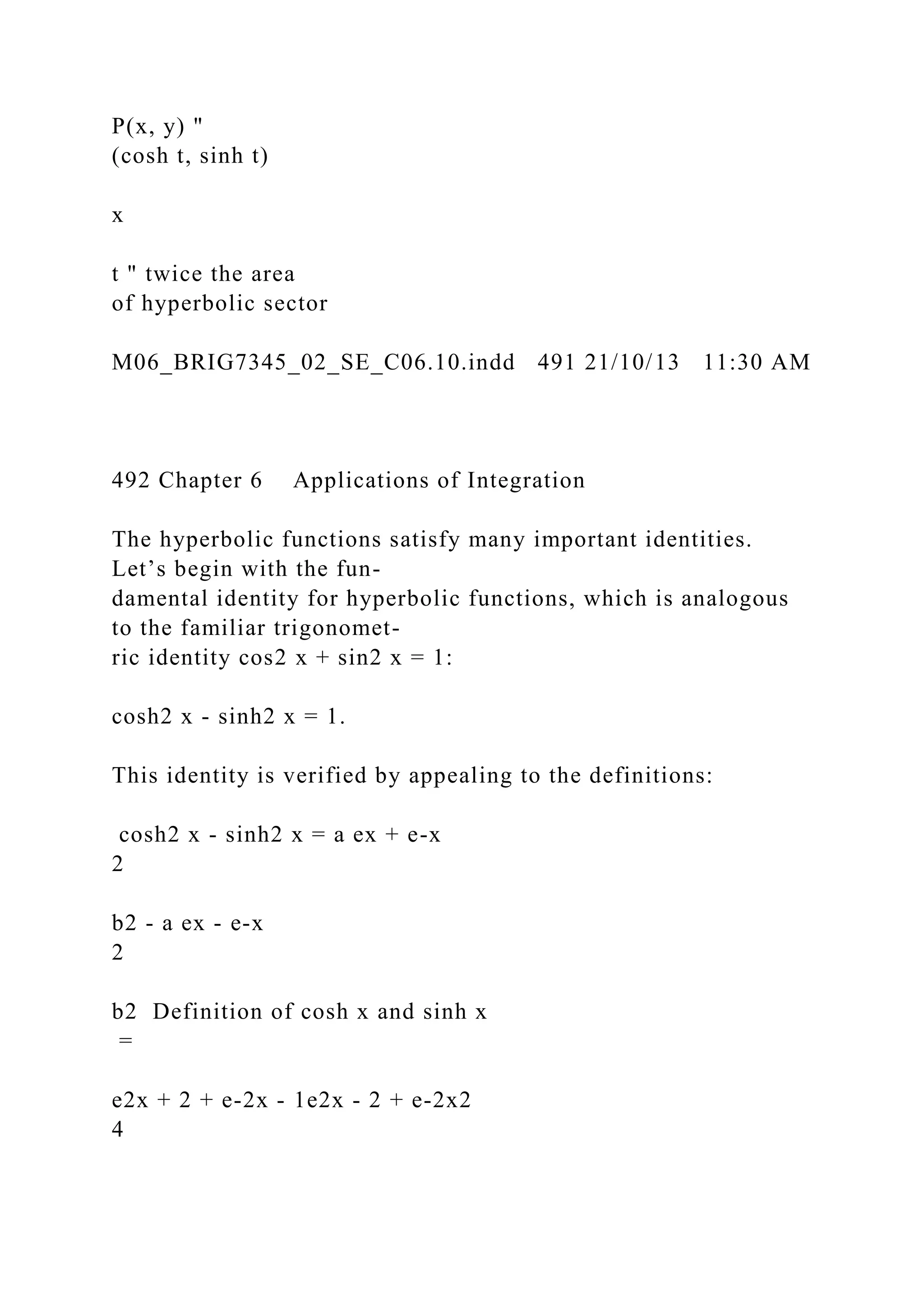 P(x, y) "
(cosh t, sinh t)
x
t " twice the area
of hyperbolic sector
M06_BRIG7345_02_SE_C06.10.indd 491 21/10/13 11:30 AM
492 Chapter 6 Applications of Integration
The hyperbolic functions satisfy many important identities.
Let’s begin with the fun-
damental identity for hyperbolic functions, which is analogous
to the familiar trigonomet-
ric identity cos2 x + sin2 x = 1:
cosh2 x - sinh2 x = 1.
This identity is verified by appealing to the definitions:
cosh2 x - sinh2 x = a ex + e-x
2
b2 - a ex - e-x
2
b2 Definition of cosh x and sinh x
=
e2x + 2 + e-2x - 1e2x - 2 + e-2x2
4
 
