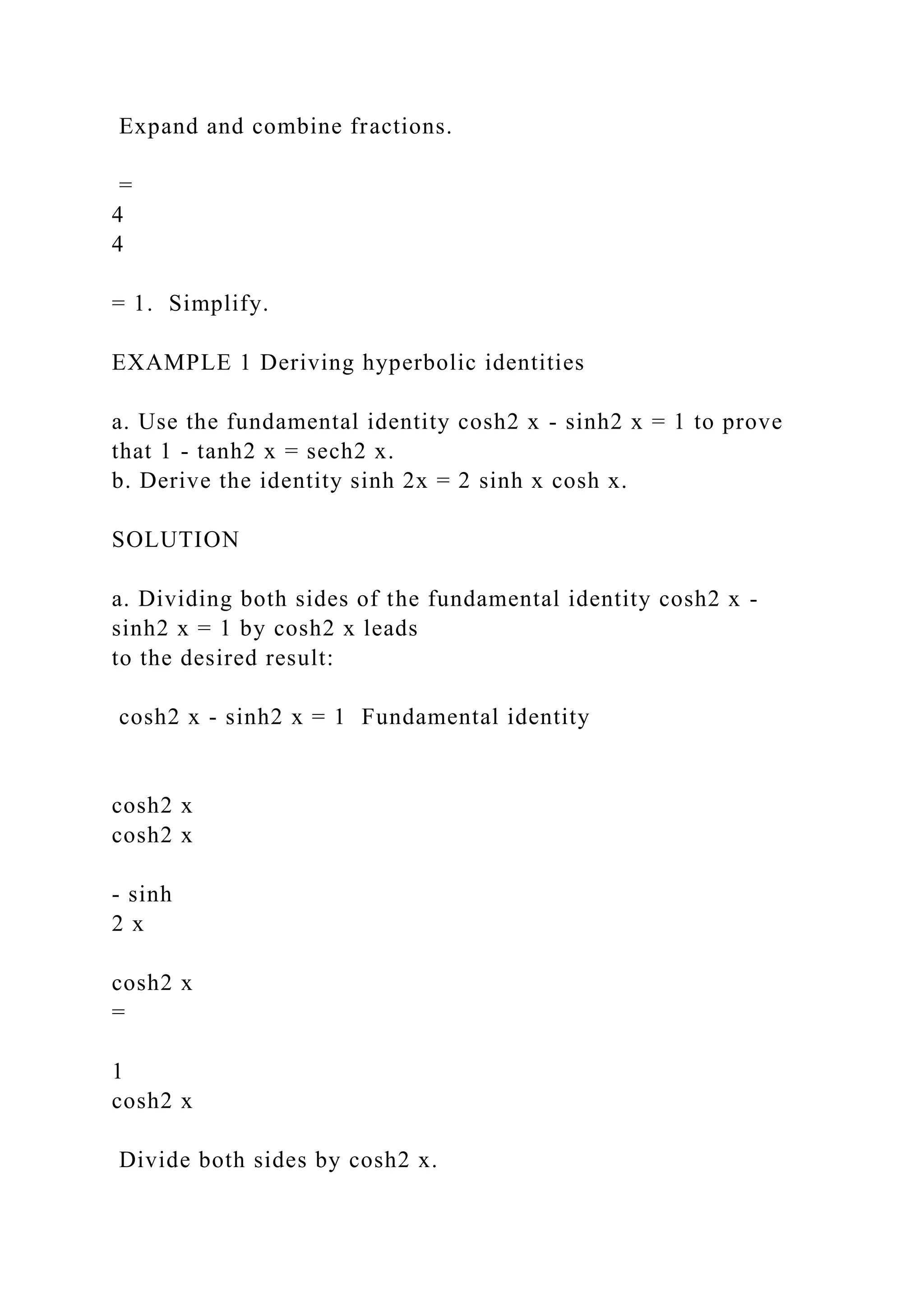Expand and combine fractions.
=
4
4
= 1. Simplify.
EXAMPLE 1 Deriving hyperbolic identities
a. Use the fundamental identity cosh2 x - sinh2 x = 1 to prove
that 1 - tanh2 x = sech2 x.
b. Derive the identity sinh 2x = 2 sinh x cosh x.
SOLUTION
a. Dividing both sides of the fundamental identity cosh2 x -
sinh2 x = 1 by cosh2 x leads
to the desired result:
cosh2 x - sinh2 x = 1 Fundamental identity
cosh2 x
cosh2 x
- sinh
2 x
cosh2 x
=
1
cosh2 x
Divide both sides by cosh2 x.
 