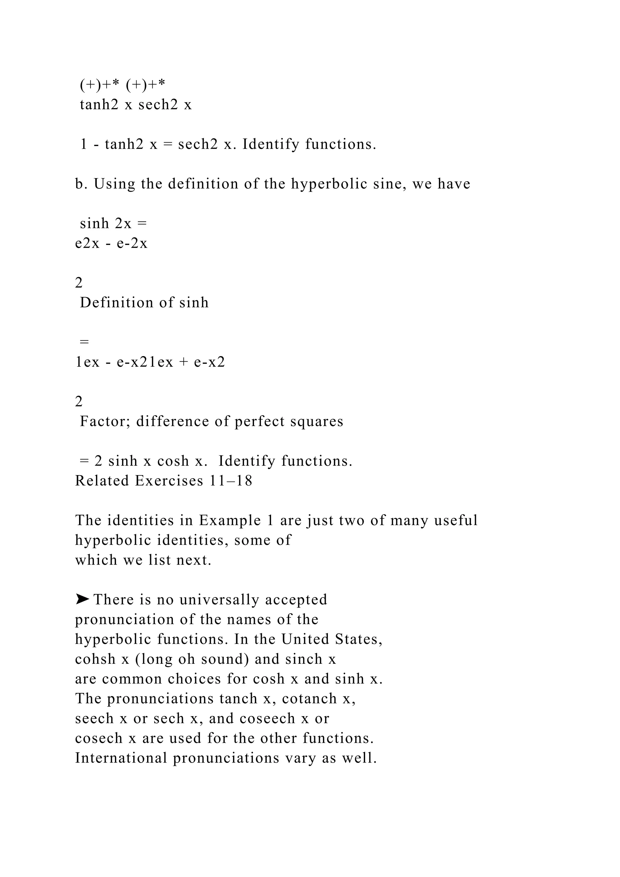 (+)+* (+)+*
tanh2 x sech2 x
1 - tanh2 x = sech2 x. Identify functions.
b. Using the definition of the hyperbolic sine, we have
sinh 2x =
e2x - e-2x
2
Definition of sinh
=
1ex - e-x21ex + e-x2
2
Factor; difference of perfect squares
= 2 sinh x cosh x. Identify functions.
Related Exercises 11–18
The identities in Example 1 are just two of many useful
hyperbolic identities, some of
which we list next.
➤ There is no universally accepted
pronunciation of the names of the
hyperbolic functions. In the United States,
cohsh x (long oh sound) and sinch x
are common choices for cosh x and sinh x.
The pronunciations tanch x, cotanch x,
seech x or sech x, and coseech x or
cosech x are used for the other functions.
International pronunciations vary as well.
 