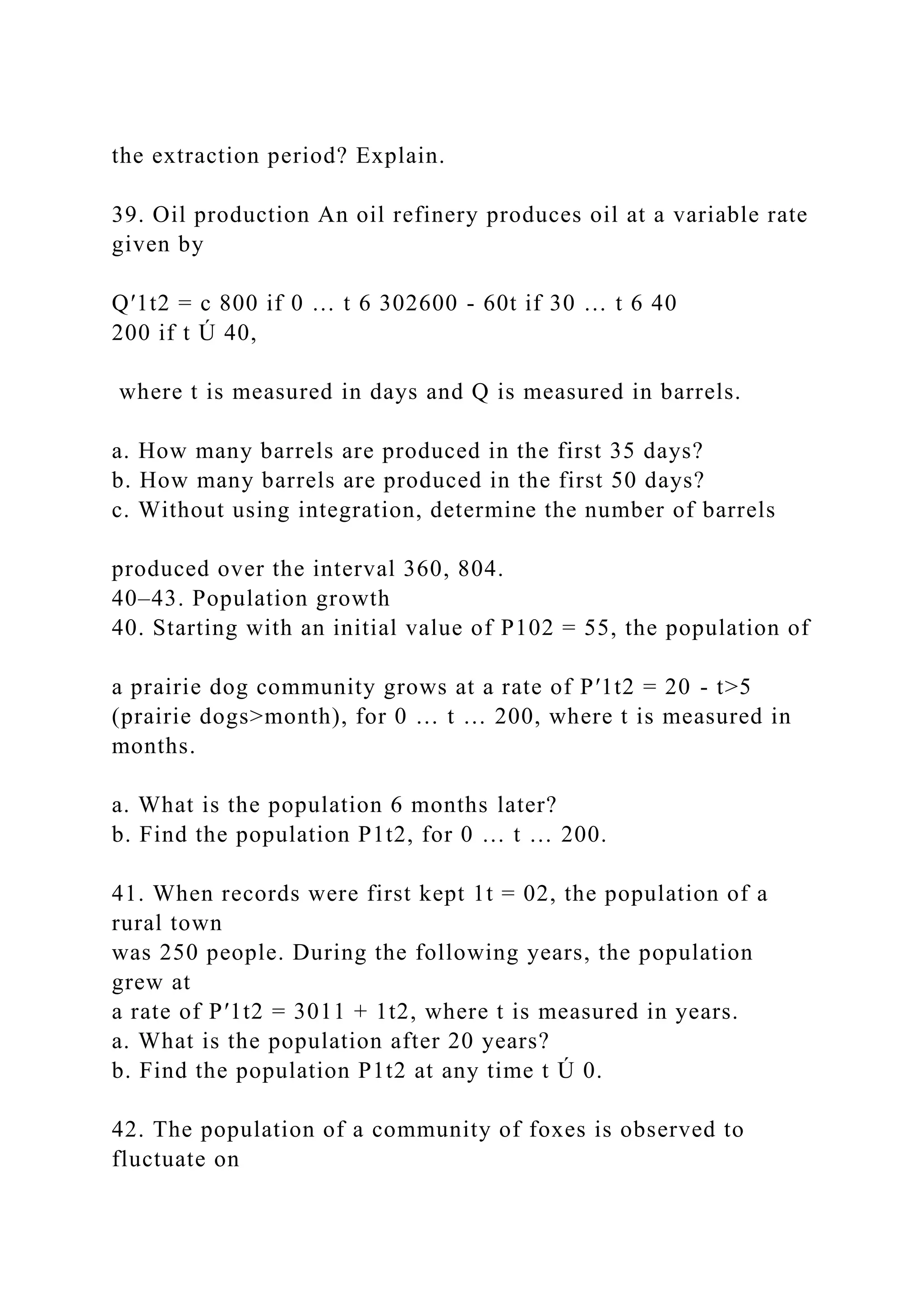 the extraction period? Explain.
39. Oil production An oil refinery produces oil at a variable rate
given by
Q′1t2 = c 800 if 0 … t 6 302600 - 60t if 30 … t 6 40
200 if t Ú 40,
where t is measured in days and Q is measured in barrels.
a. How many barrels are produced in the first 35 days?
b. How many barrels are produced in the first 50 days?
c. Without using integration, determine the number of barrels
produced over the interval 360, 804.
40–43. Population growth
40. Starting with an initial value of P102 = 55, the population of
a prairie dog community grows at a rate of P′1t2 = 20 - t>5
(prairie dogs>month), for 0 … t … 200, where t is measured in
months.
a. What is the population 6 months later?
b. Find the population P1t2, for 0 … t … 200.
41. When records were first kept 1t = 02, the population of a
rural town
was 250 people. During the following years, the population
grew at
a rate of P′1t2 = 3011 + 1t2, where t is measured in years.
a. What is the population after 20 years?
b. Find the population P1t2 at any time t Ú 0.
42. The population of a community of foxes is observed to
fluctuate on
 