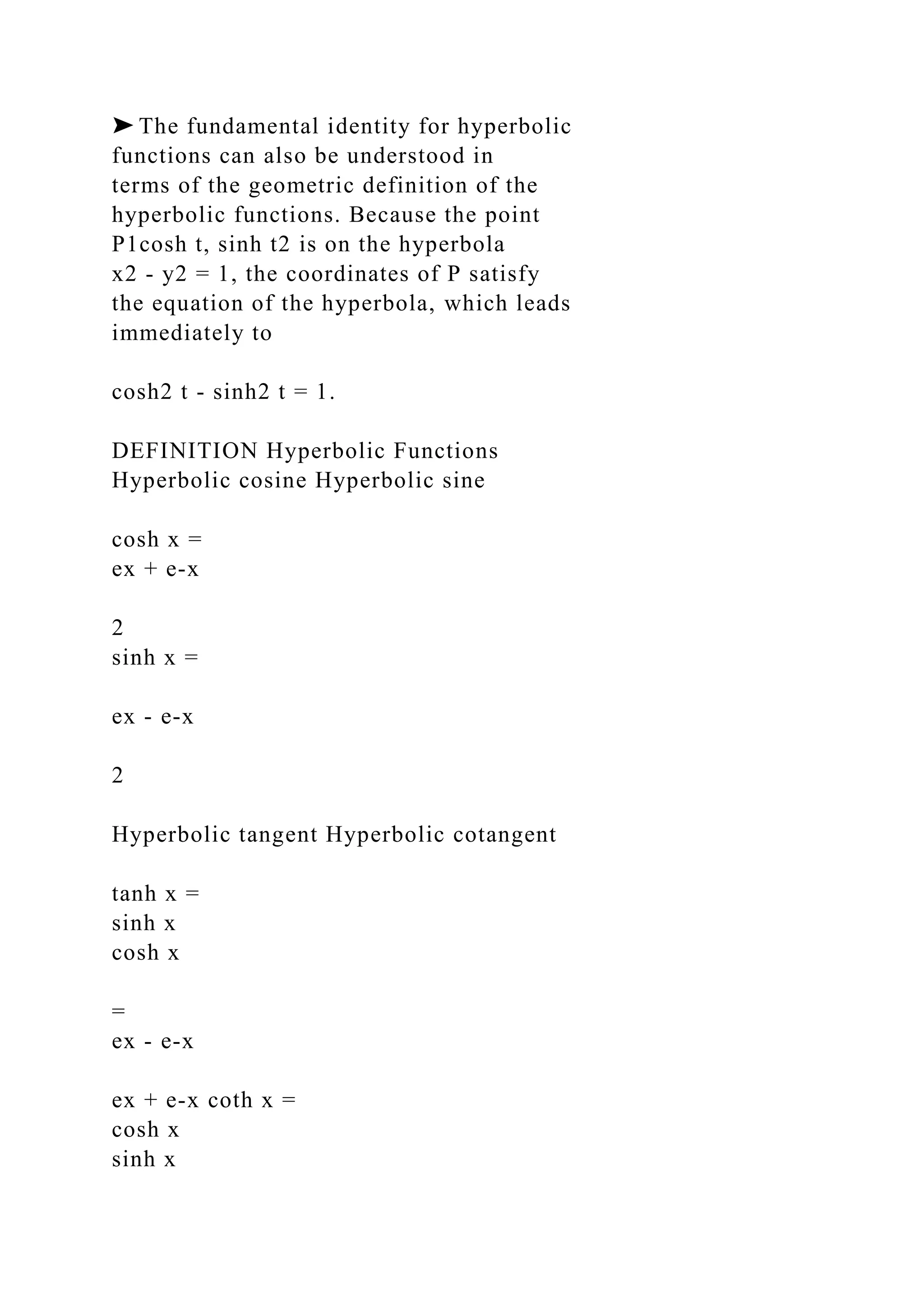 ➤ The fundamental identity for hyperbolic
functions can also be understood in
terms of the geometric definition of the
hyperbolic functions. Because the point
P1cosh t, sinh t2 is on the hyperbola
x2 - y2 = 1, the coordinates of P satisfy
the equation of the hyperbola, which leads
immediately to
cosh2 t - sinh2 t = 1.
DEFINITION Hyperbolic Functions
Hyperbolic cosine Hyperbolic sine
cosh x =
ex + e-x
2
sinh x =
ex - e-x
2
Hyperbolic tangent Hyperbolic cotangent
tanh x =
sinh x
cosh x
=
ex - e-x
ex + e-x coth x =
cosh x
sinh x
 