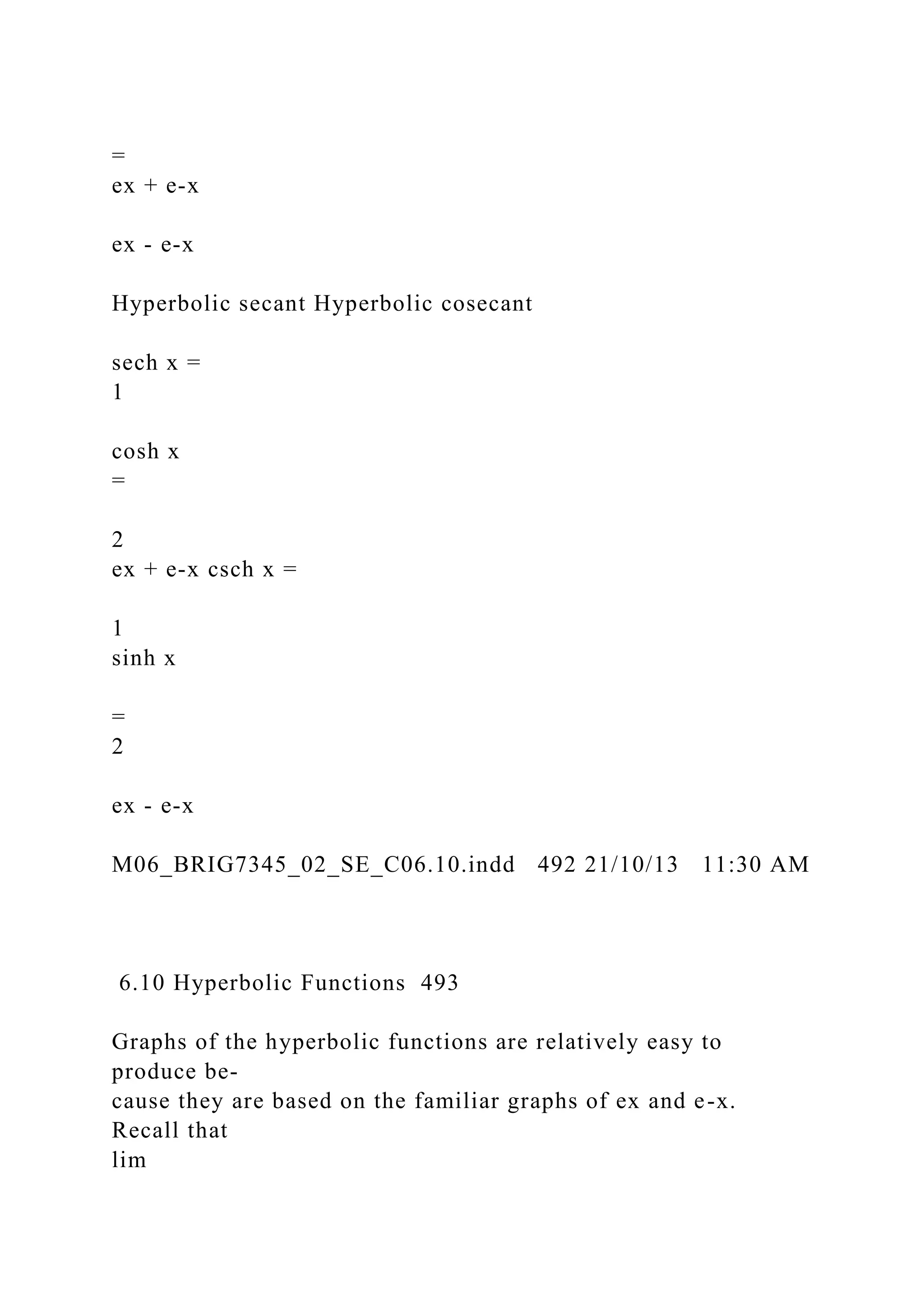 =
ex + e-x
ex - e-x
Hyperbolic secant Hyperbolic cosecant
sech x =
1
cosh x
=
2
ex + e-x csch x =
1
sinh x
=
2
ex - e-x
M06_BRIG7345_02_SE_C06.10.indd 492 21/10/13 11:30 AM
6.10 Hyperbolic Functions 493
Graphs of the hyperbolic functions are relatively easy to
produce be-
cause they are based on the familiar graphs of ex and e-x.
Recall that
lim
 