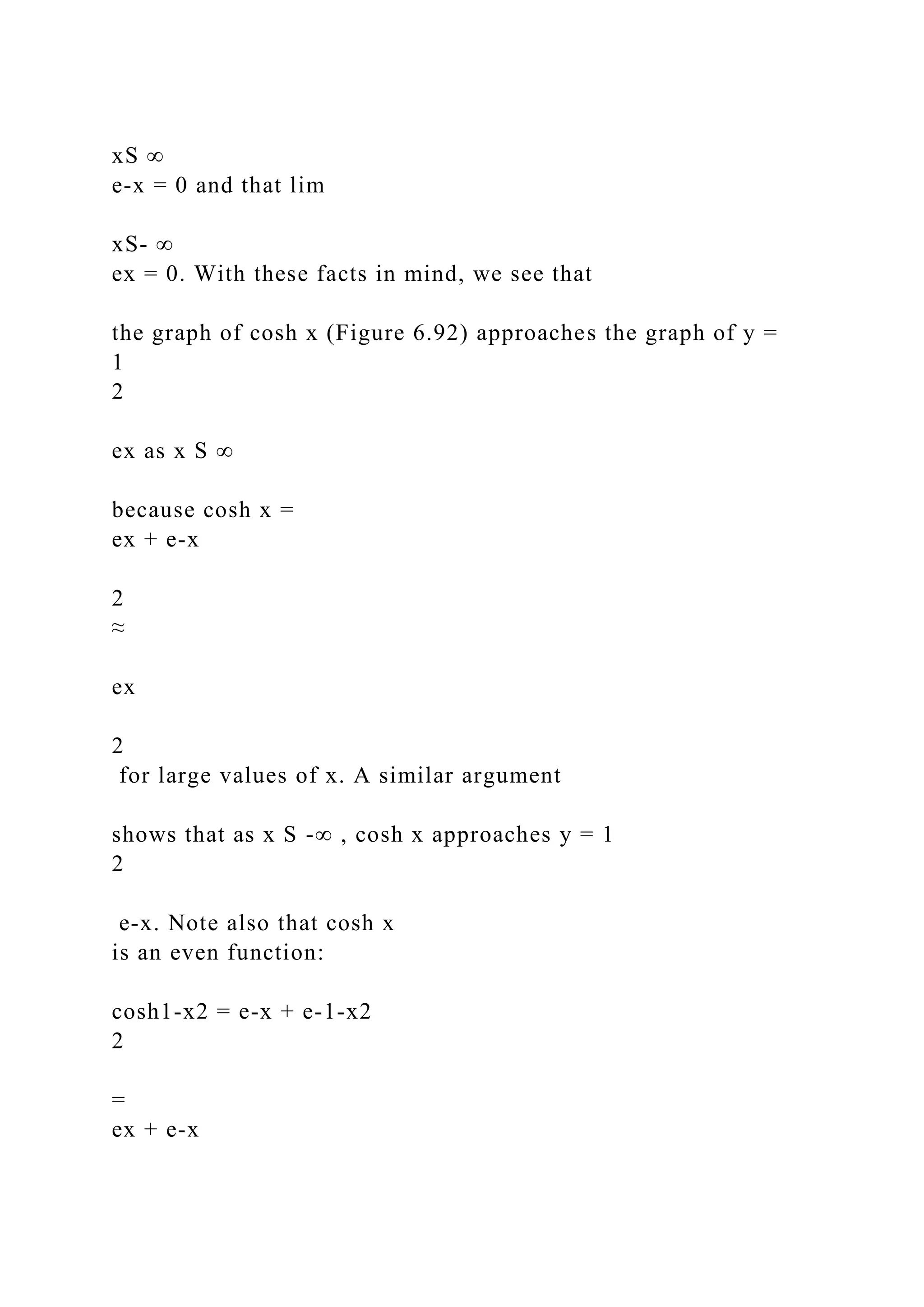 xS ∞
e-x = 0 and that lim
xS- ∞
ex = 0. With these facts in mind, we see that
the graph of cosh x (Figure 6.92) approaches the graph of y =
1
2
ex as x S ∞
because cosh x =
ex + e-x
2
≈
ex
2
for large values of x. A similar argument
shows that as x S -∞ , cosh x approaches y = 1
2
e-x. Note also that cosh x
is an even function:
cosh1-x2 = e-x + e-1-x2
2
=
ex + e-x
 