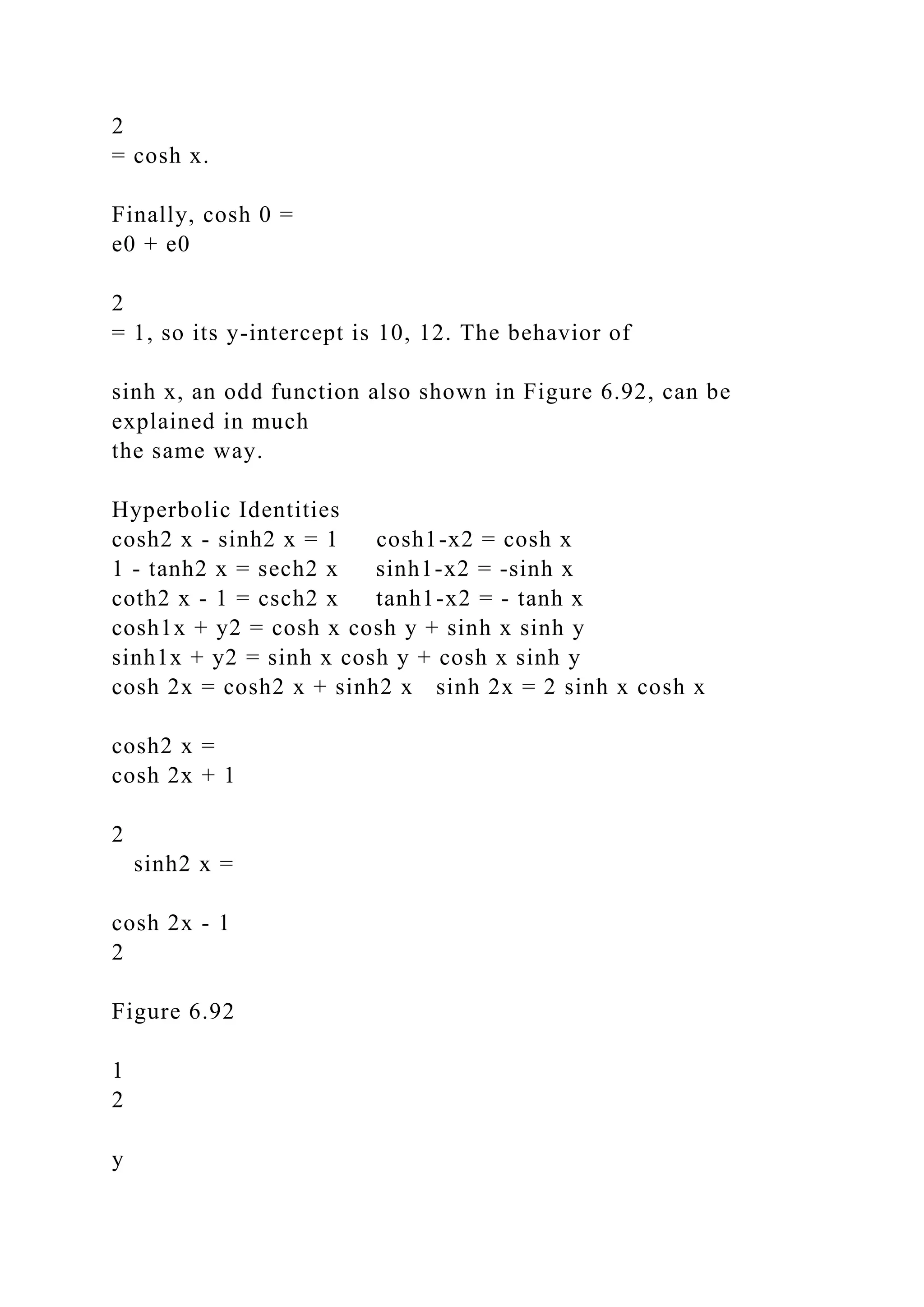 2
= cosh x.
Finally, cosh 0 =
e0 + e0
2
= 1, so its y-intercept is 10, 12. The behavior of
sinh x, an odd function also shown in Figure 6.92, can be
explained in much
the same way.
Hyperbolic Identities
cosh2 x - sinh2 x = 1 cosh1-x2 = cosh x
1 - tanh2 x = sech2 x sinh1-x2 = -sinh x
coth2 x - 1 = csch2 x tanh1-x2 = - tanh x
cosh1x + y2 = cosh x cosh y + sinh x sinh y
sinh1x + y2 = sinh x cosh y + cosh x sinh y
cosh 2x = cosh2 x + sinh2 x sinh 2x = 2 sinh x cosh x
cosh2 x =
cosh 2x + 1
2
sinh2 x =
cosh 2x - 1
2
Figure 6.92
1
2
y
 