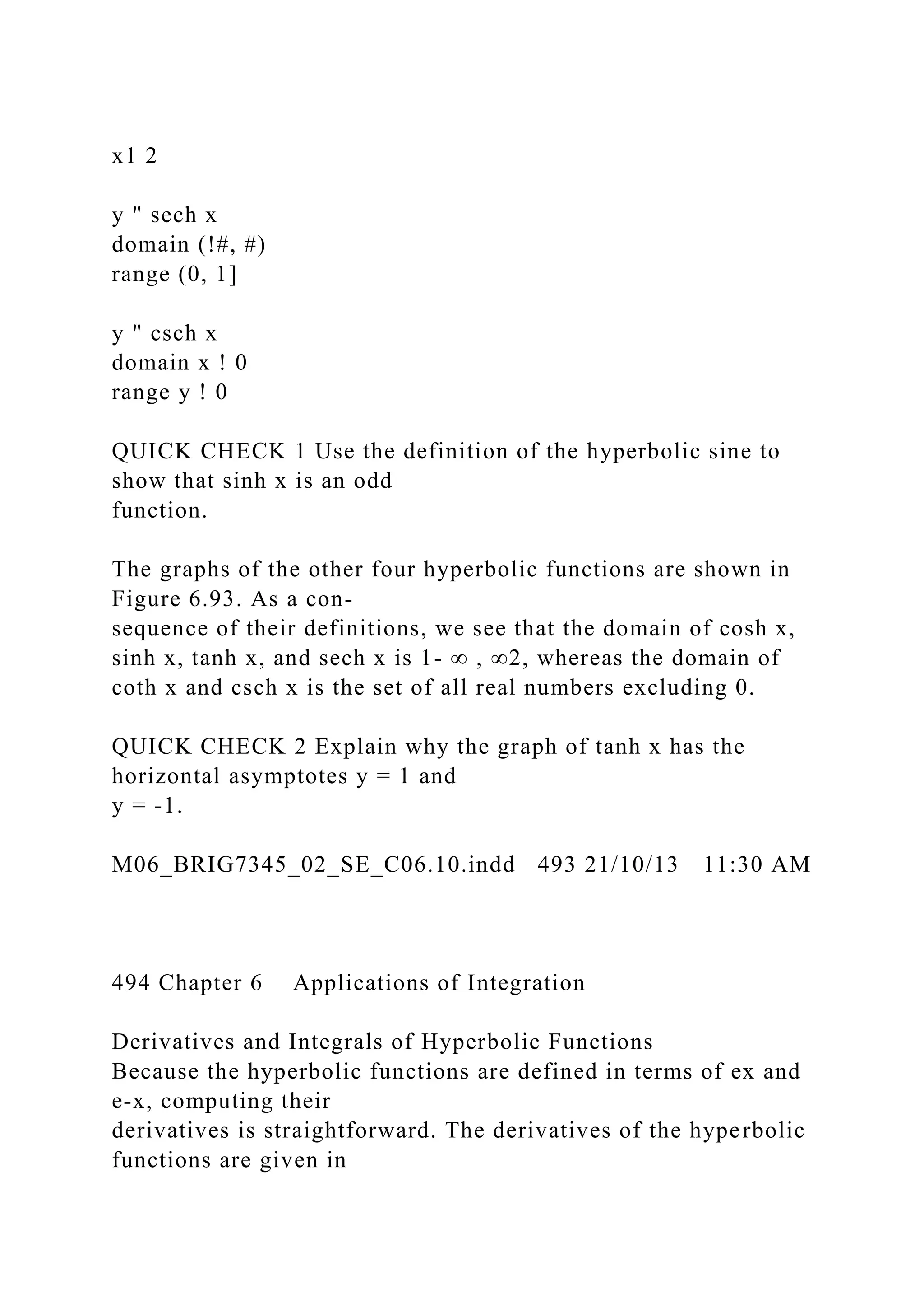 x1 2
y " sech x
domain (!#, #)
range (0, 1]
y " csch x
domain x ! 0
range y ! 0
QUICK CHECK 1 Use the definition of the hyperbolic sine to
show that sinh x is an odd
function.
The graphs of the other four hyperbolic functions are shown in
Figure 6.93. As a con-
sequence of their definitions, we see that the domain of cosh x,
sinh x, tanh x, and sech x is 1- ∞ , ∞2, whereas the domain of
coth x and csch x is the set of all real numbers excluding 0.
QUICK CHECK 2 Explain why the graph of tanh x has the
horizontal asymptotes y = 1 and
y = -1.
M06_BRIG7345_02_SE_C06.10.indd 493 21/10/13 11:30 AM
494 Chapter 6 Applications of Integration
Derivatives and Integrals of Hyperbolic Functions
Because the hyperbolic functions are defined in terms of ex and
e-x, computing their
derivatives is straightforward. The derivatives of the hyperbolic
functions are given in
 