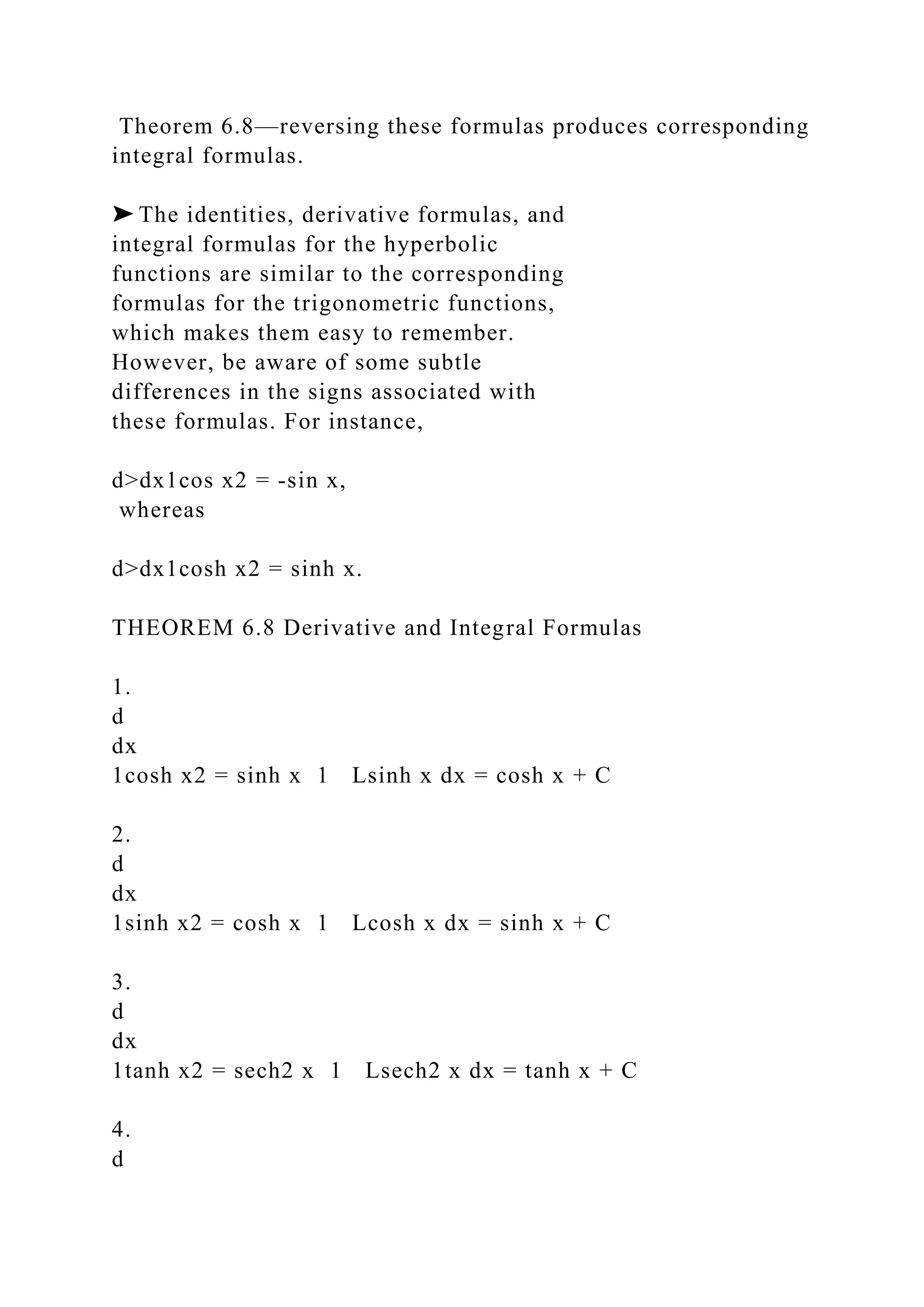 Theorem 6.8—reversing these formulas produces corresponding
integral formulas.
➤ The identities, derivative formulas, and
integral formulas for the hyperbolic
functions are similar to the corresponding
formulas for the trigonometric functions,
which makes them easy to remember.
However, be aware of some subtle
differences in the signs associated with
these formulas. For instance,
d>dx1cos x2 = -sin x,
whereas
d>dx1cosh x2 = sinh x.
THEOREM 6.8 Derivative and Integral Formulas
1.
d
dx
1cosh x2 = sinh x 1 Lsinh x dx = cosh x + C
2.
d
dx
1sinh x2 = cosh x 1 Lcosh x dx = sinh x + C
3.
d
dx
1tanh x2 = sech2 x 1 Lsech2 x dx = tanh x + C
4.
d
 