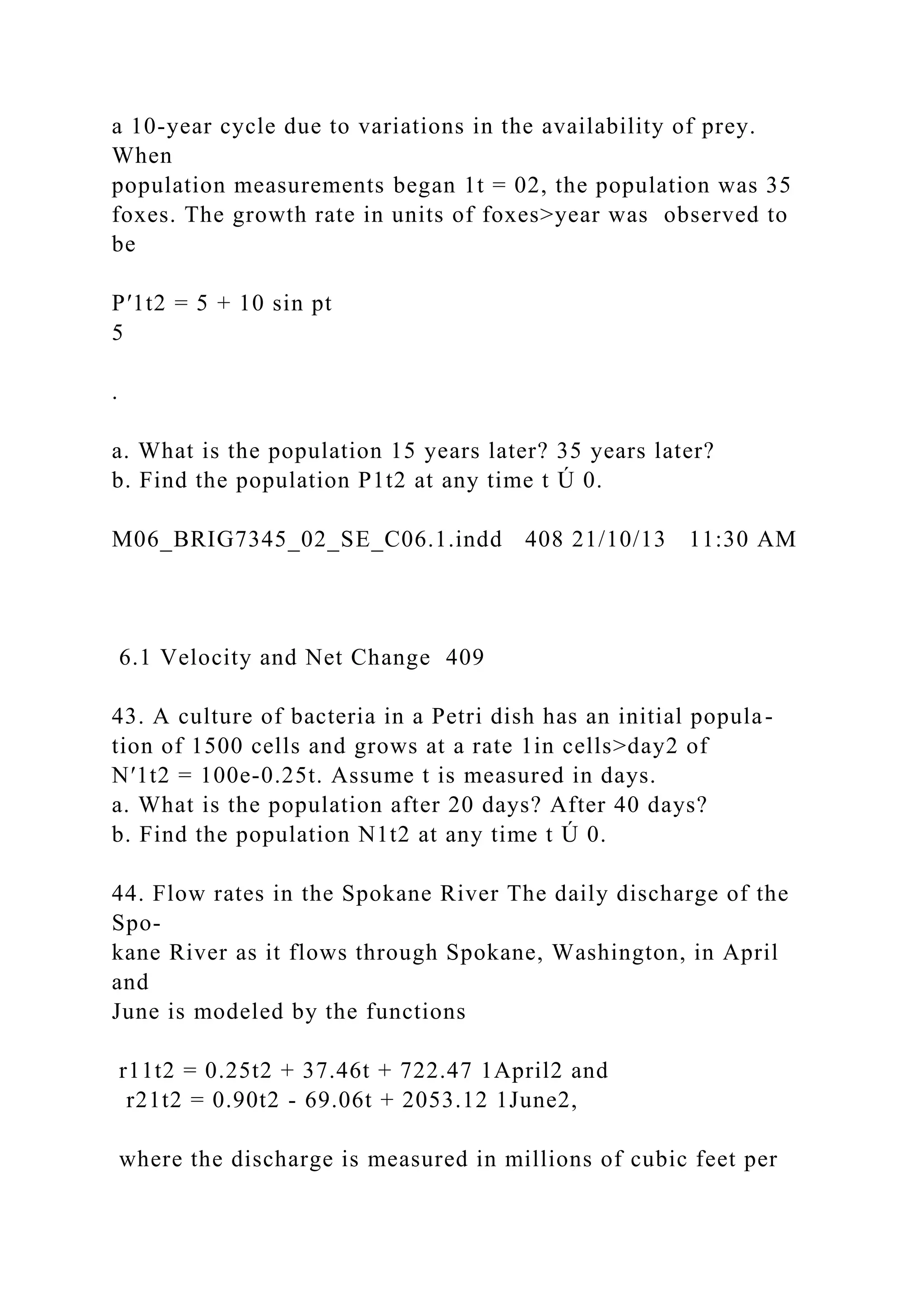 a 10-year cycle due to variations in the availability of prey.
When
population measurements began 1t = 02, the population was 35
foxes. The growth rate in units of foxes>year was observed to
be
P′1t2 = 5 + 10 sin pt
5
.
a. What is the population 15 years later? 35 years later?
b. Find the population P1t2 at any time t Ú 0.
M06_BRIG7345_02_SE_C06.1.indd 408 21/10/13 11:30 AM
6.1 Velocity and Net Change 409
43. A culture of bacteria in a Petri dish has an initial popula-
tion of 1500 cells and grows at a rate 1in cells>day2 of
N′1t2 = 100e-0.25t. Assume t is measured in days.
a. What is the population after 20 days? After 40 days?
b. Find the population N1t2 at any time t Ú 0.
44. Flow rates in the Spokane River The daily discharge of the
Spo-
kane River as it flows through Spokane, Washington, in April
and
June is modeled by the functions
r11t2 = 0.25t2 + 37.46t + 722.47 1April2 and
r21t2 = 0.90t2 - 69.06t + 2053.12 1June2,
where the discharge is measured in millions of cubic feet per
 