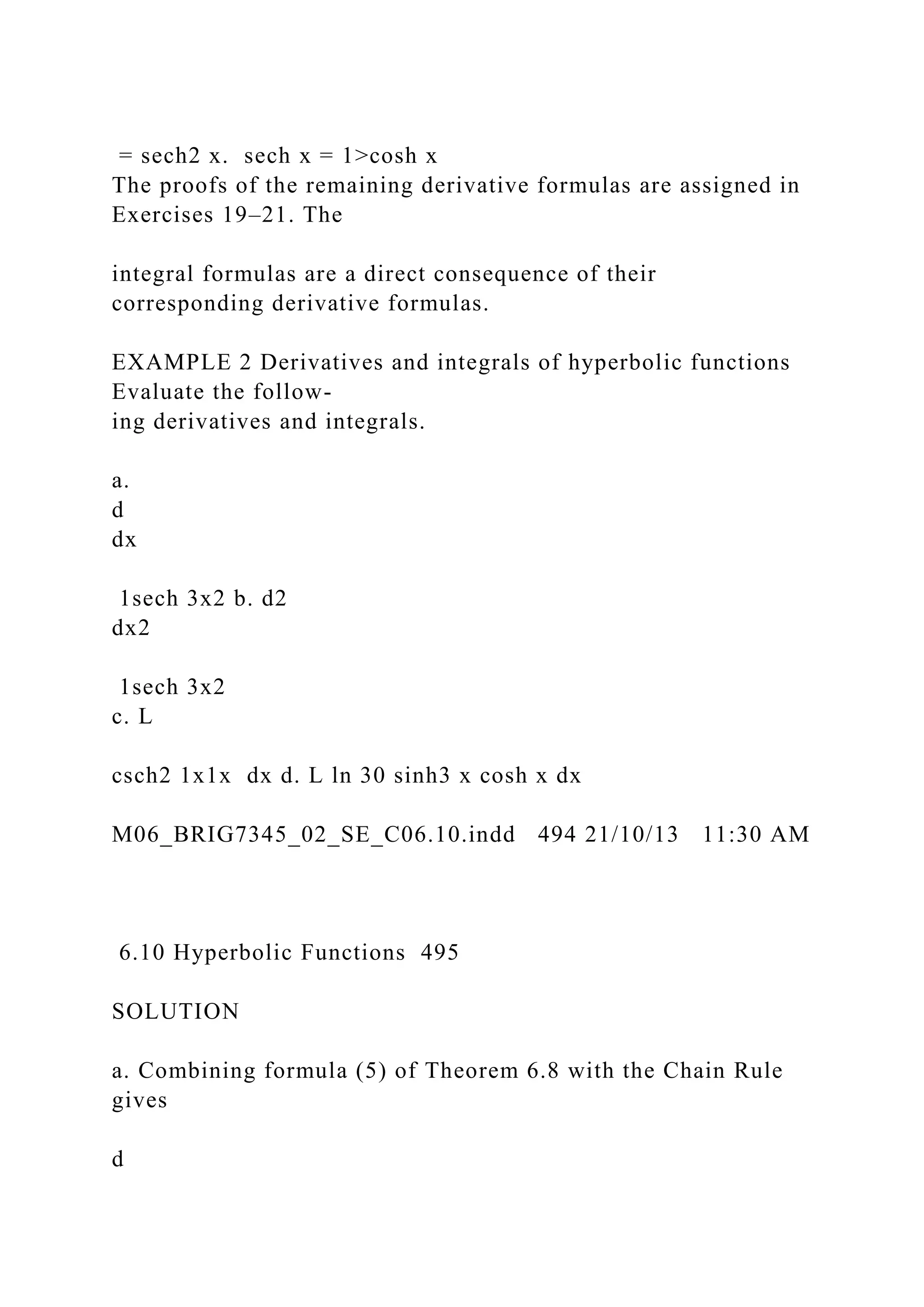 = sech2 x. sech x = 1>cosh x
The proofs of the remaining derivative formulas are assigned in
Exercises 19–21. The
integral formulas are a direct consequence of their
corresponding derivative formulas.
EXAMPLE 2 Derivatives and integrals of hyperbolic functions
Evaluate the follow-
ing derivatives and integrals.
a.
d
dx
1sech 3x2 b. d2
dx2
1sech 3x2
c. L
csch2 1x1x dx d. L ln 30 sinh3 x cosh x dx
M06_BRIG7345_02_SE_C06.10.indd 494 21/10/13 11:30 AM
6.10 Hyperbolic Functions 495
SOLUTION
a. Combining formula (5) of Theorem 6.8 with the Chain Rule
gives
d
 