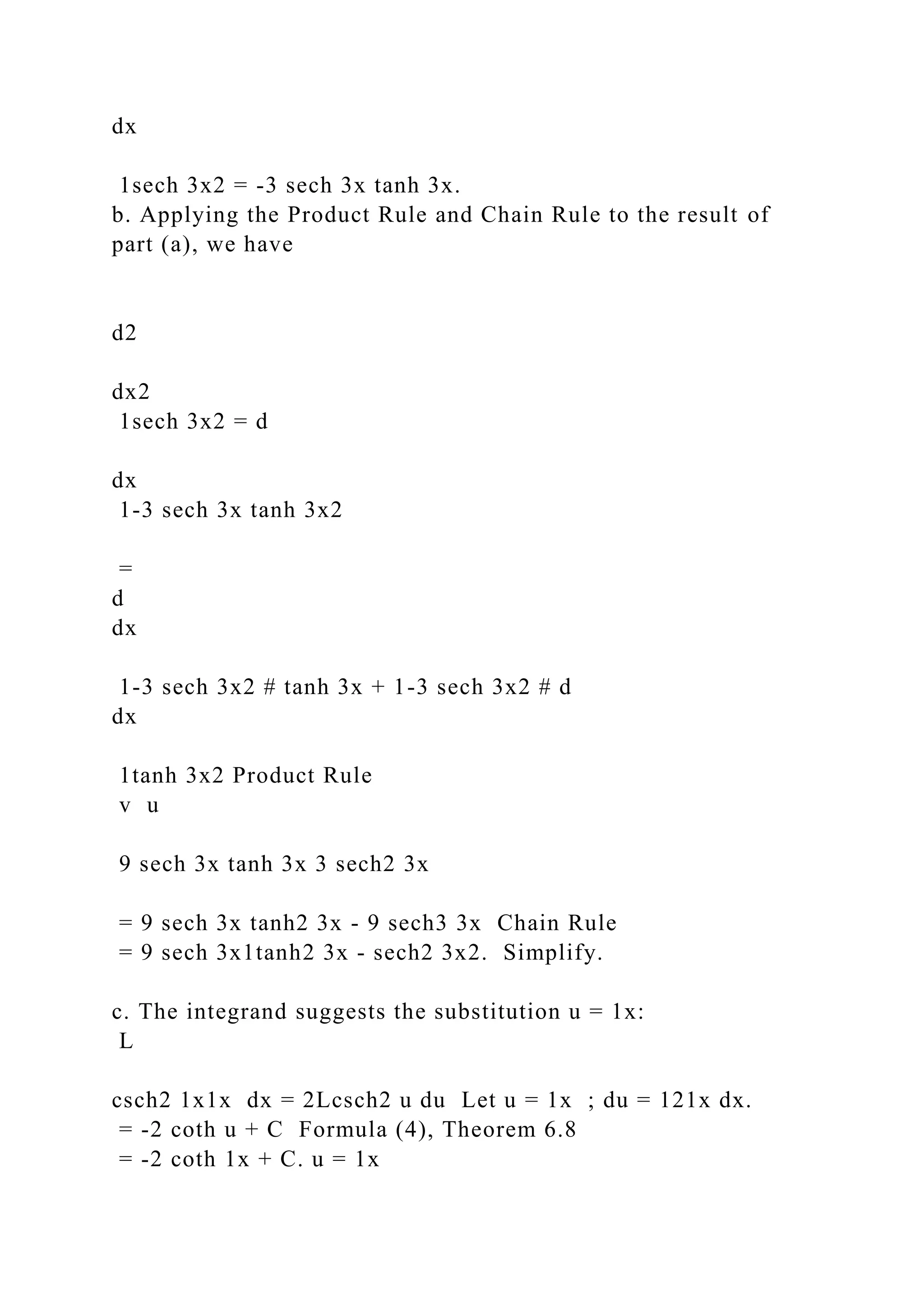 dx
1sech 3x2 = -3 sech 3x tanh 3x.
b. Applying the Product Rule and Chain Rule to the result of
part (a), we have
d2
dx2
1sech 3x2 = d
dx
1-3 sech 3x tanh 3x2
=
d
dx
1-3 sech 3x2 # tanh 3x + 1-3 sech 3x2 # d
dx
1tanh 3x2 Product Rule
v u
9 sech 3x tanh 3x 3 sech2 3x
= 9 sech 3x tanh2 3x - 9 sech3 3x Chain Rule
= 9 sech 3x1tanh2 3x - sech2 3x2. Simplify.
c. The integrand suggests the substitution u = 1x:
L
csch2 1x1x dx = 2Lcsch2 u du Let u = 1x ; du = 121x dx.
= -2 coth u + C Formula (4), Theorem 6.8
= -2 coth 1x + C. u = 1x
 
