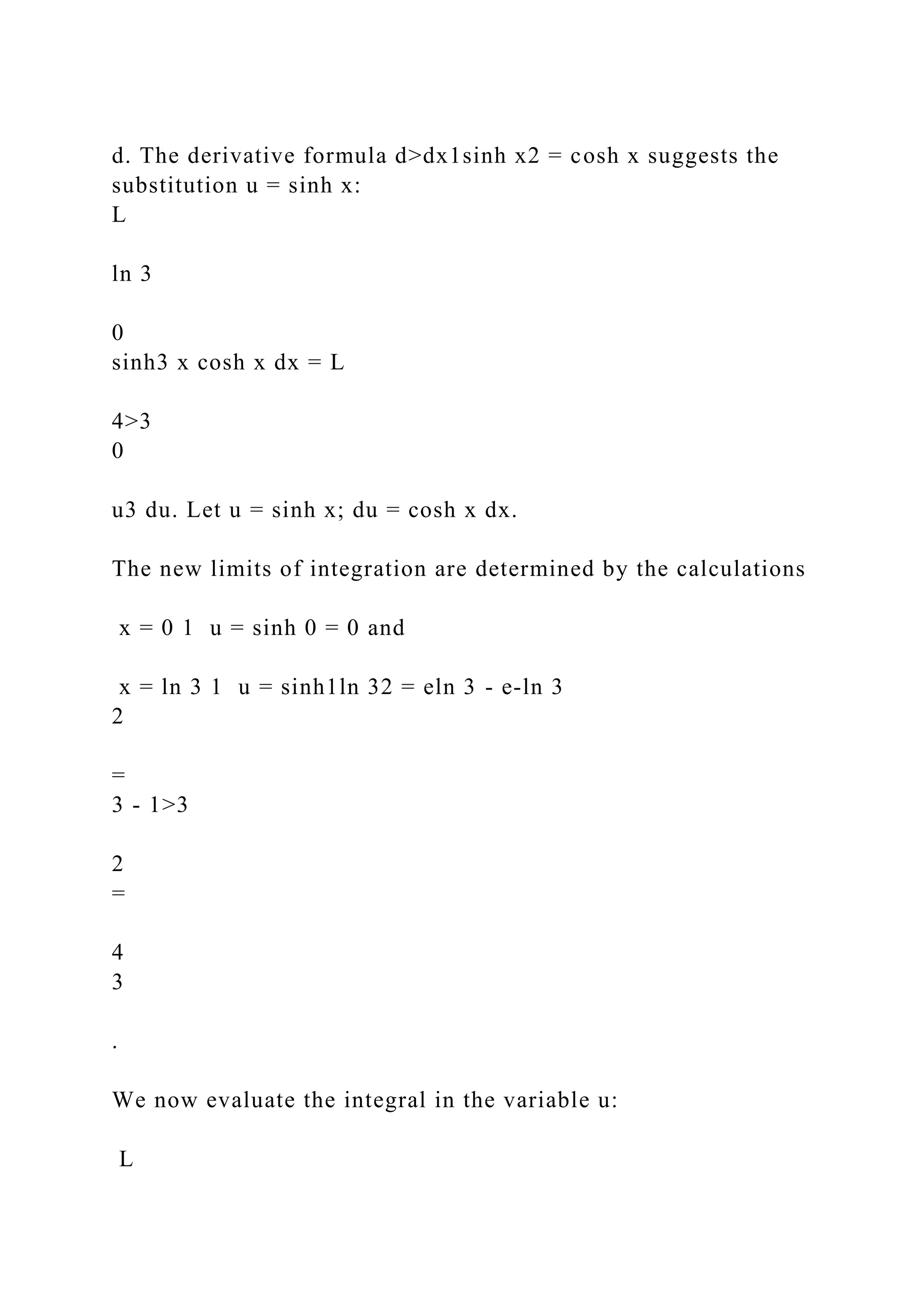 d. The derivative formula d>dx1sinh x2 = cosh x suggests the
substitution u = sinh x:
L
ln 3
0
sinh3 x cosh x dx = L
4>3
0
u3 du. Let u = sinh x; du = cosh x dx.
The new limits of integration are determined by the calculations
x = 0 1 u = sinh 0 = 0 and
x = ln 3 1 u = sinh1ln 32 = eln 3 - e-ln 3
2
=
3 - 1>3
2
=
4
3
.
We now evaluate the integral in the variable u:
L
 