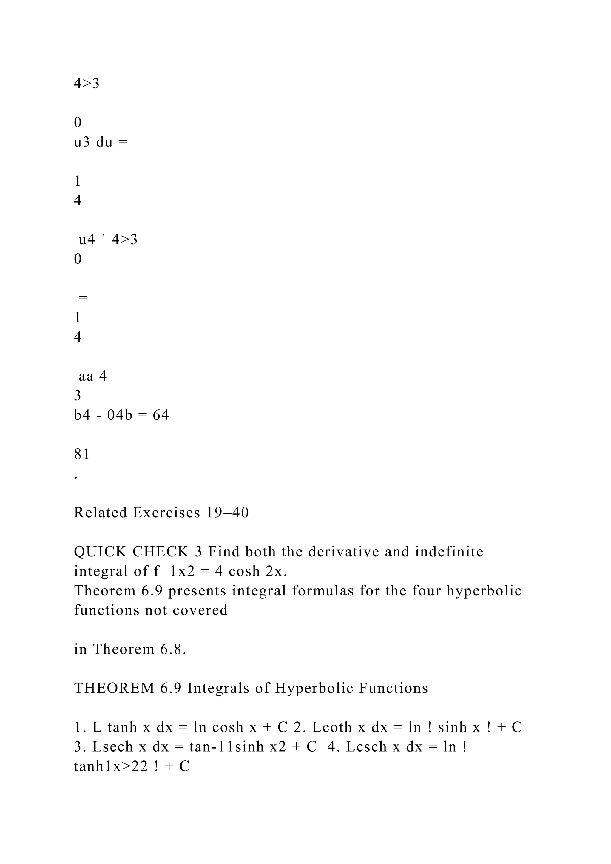 4>3
0
u3 du =
1
4
u4 ` 4>3
0
=
1
4
aa 4
3
b4 - 04b = 64
81
.
Related Exercises 19–40
QUICK CHECK 3 Find both the derivative and indefinite
integral of f 1x2 = 4 cosh 2x.
Theorem 6.9 presents integral formulas for the four hyperbolic
functions not covered
in Theorem 6.8.
THEOREM 6.9 Integrals of Hyperbolic Functions
1. L tanh x dx = ln cosh x + C 2. Lcoth x dx = ln ! sinh x ! + C
3. Lsech x dx = tan-11sinh x2 + C 4. Lcsch x dx = ln !
tanh1x>22 ! + C
 