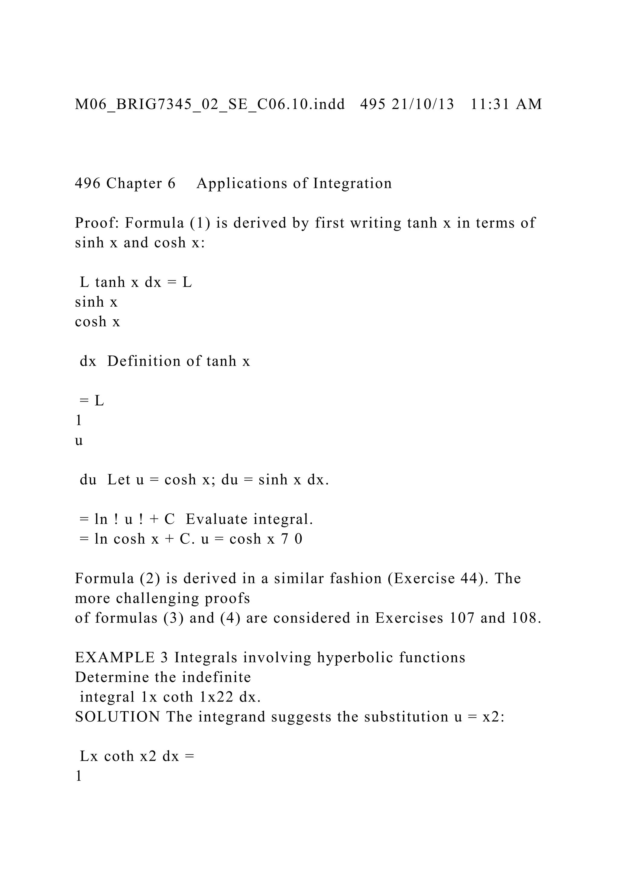 M06_BRIG7345_02_SE_C06.10.indd 495 21/10/13 11:31 AM
496 Chapter 6 Applications of Integration
Proof: Formula (1) is derived by first writing tanh x in terms of
sinh x and cosh x:
L tanh x dx = L
sinh x
cosh x
dx Definition of tanh x
= L
1
u
du Let u = cosh x; du = sinh x dx.
= ln ! u ! + C Evaluate integral.
= ln cosh x + C. u = cosh x 7 0
Formula (2) is derived in a similar fashion (Exercise 44). The
more challenging proofs
of formulas (3) and (4) are considered in Exercises 107 and 108.
EXAMPLE 3 Integrals involving hyperbolic functions
Determine the indefinite
integral 1x coth 1x22 dx.
SOLUTION The integrand suggests the substitution u = x2:
Lx coth x2 dx =
1
 