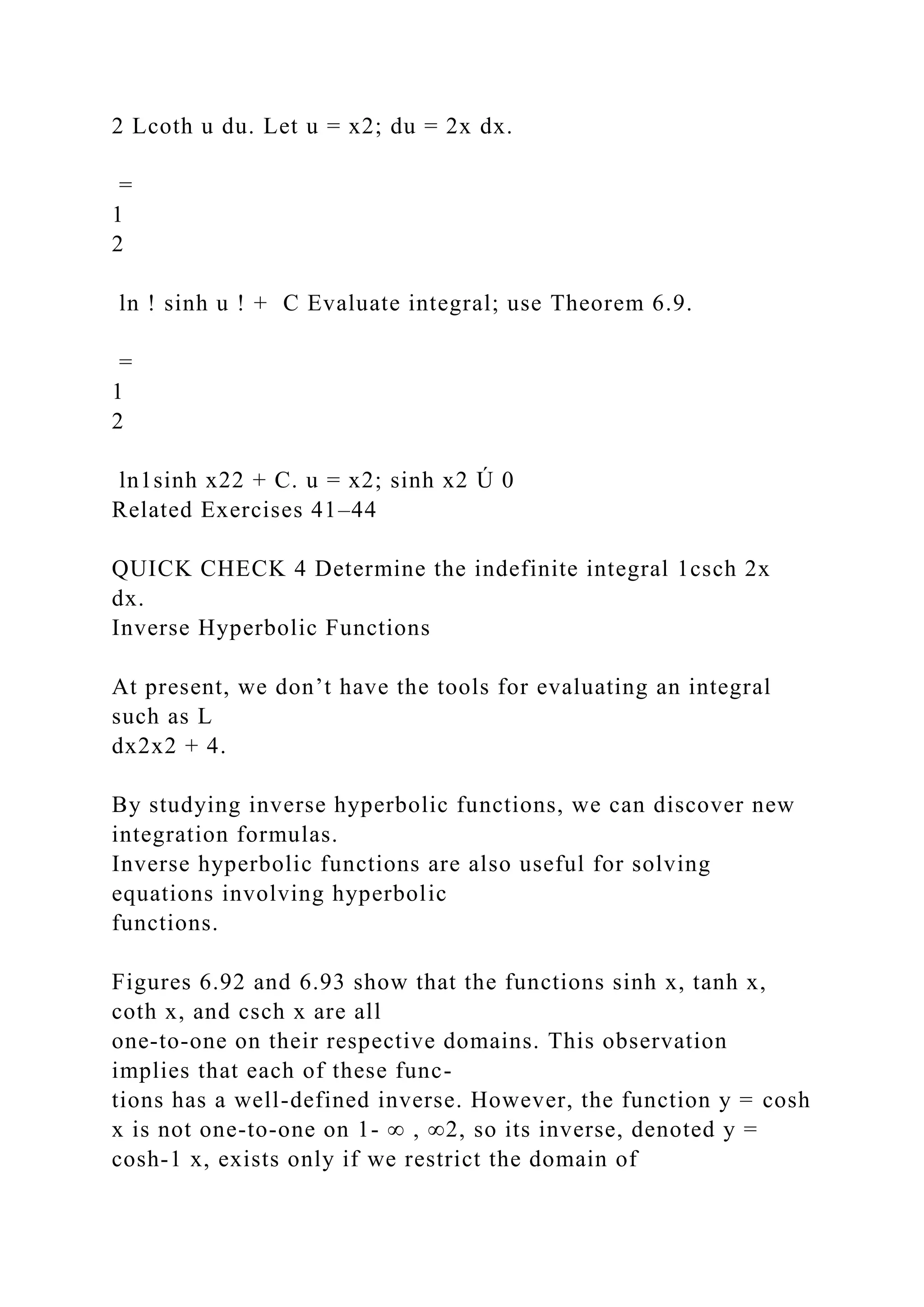 2 Lcoth u du. Let u = x2; du = 2x dx.
=
1
2
ln ! sinh u ! + C Evaluate integral; use Theorem 6.9.
=
1
2
ln1sinh x22 + C. u = x2; sinh x2 Ú 0
Related Exercises 41–44
QUICK CHECK 4 Determine the indefinite integral 1csch 2x
dx.
Inverse Hyperbolic Functions
At present, we don’t have the tools for evaluating an integral
such as L
dx2x2 + 4.
By studying inverse hyperbolic functions, we can discover new
integration formulas.
Inverse hyperbolic functions are also useful for solving
equations involving hyperbolic
functions.
Figures 6.92 and 6.93 show that the functions sinh x, tanh x,
coth x, and csch x are all
one-to-one on their respective domains. This observation
implies that each of these func-
tions has a well-defined inverse. However, the function y = cosh
x is not one-to-one on 1- ∞ , ∞2, so its inverse, denoted y =
cosh-1 x, exists only if we restrict the domain of
 