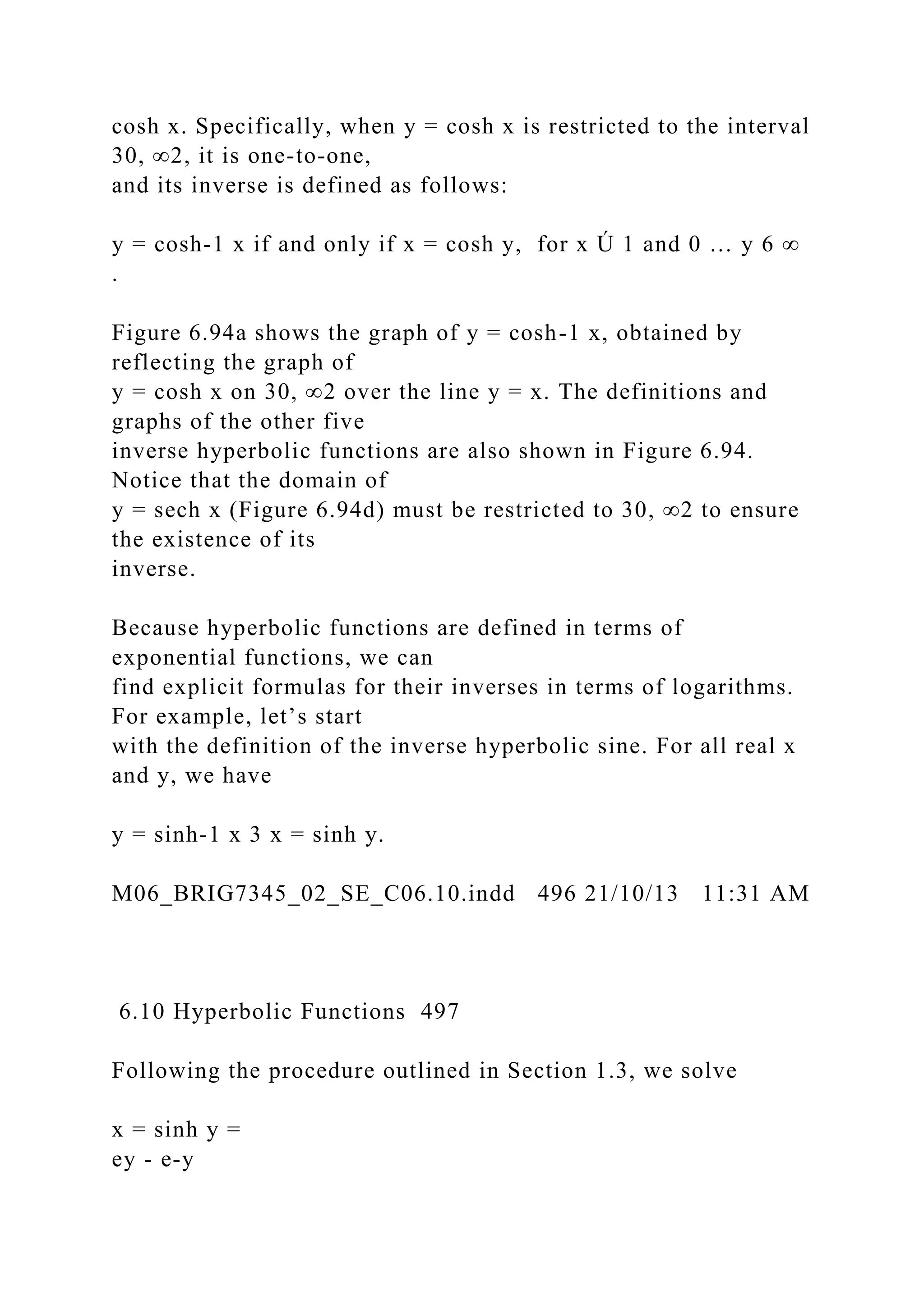cosh x. Specifically, when y = cosh x is restricted to the interval
30, ∞2, it is one-to-one,
and its inverse is defined as follows:
y = cosh-1 x if and only if x = cosh y, for x Ú 1 and 0 … y 6 ∞
.
Figure 6.94a shows the graph of y = cosh-1 x, obtained by
reflecting the graph of
y = cosh x on 30, ∞2 over the line y = x. The definitions and
graphs of the other five
inverse hyperbolic functions are also shown in Figure 6.94.
Notice that the domain of
y = sech x (Figure 6.94d) must be restricted to 30, ∞2 to ensure
the existence of its
inverse.
Because hyperbolic functions are defined in terms of
exponential functions, we can
find explicit formulas for their inverses in terms of logarithms.
For example, let’s start
with the definition of the inverse hyperbolic sine. For all real x
and y, we have
y = sinh-1 x 3 x = sinh y.
M06_BRIG7345_02_SE_C06.10.indd 496 21/10/13 11:31 AM
6.10 Hyperbolic Functions 497
Following the procedure outlined in Section 1.3, we solve
x = sinh y =
ey - e-y
 