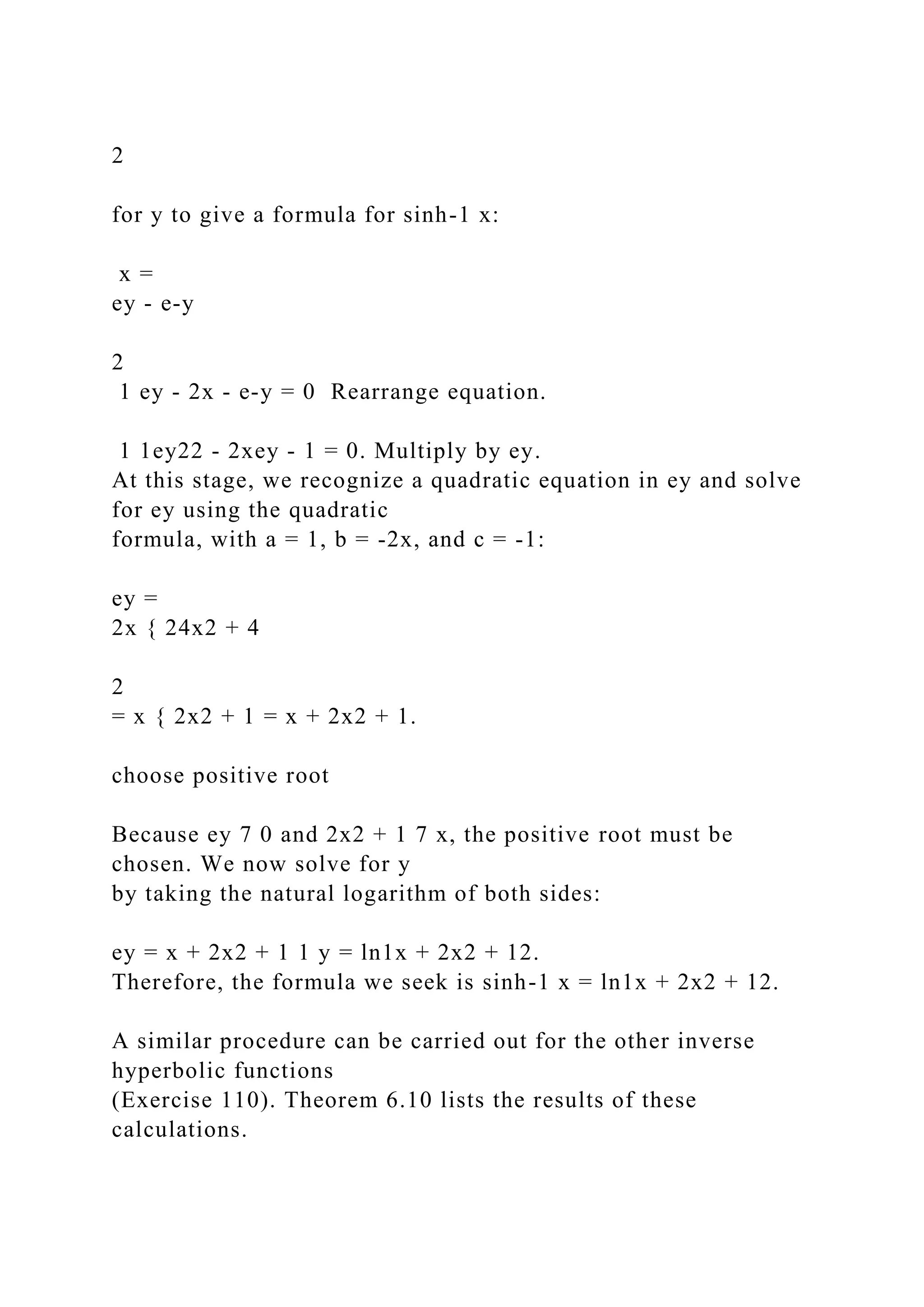 2
for y to give a formula for sinh-1 x:
x =
ey - e-y
2
1 ey - 2x - e-y = 0 Rearrange equation.
1 1ey22 - 2xey - 1 = 0. Multiply by ey.
At this stage, we recognize a quadratic equation in ey and solve
for ey using the quadratic
formula, with a = 1, b = -2x, and c = -1:
ey =
2x { 24x2 + 4
2
= x { 2x2 + 1 = x + 2x2 + 1.
choose positive root
Because ey 7 0 and 2x2 + 1 7 x, the positive root must be
chosen. We now solve for y
by taking the natural logarithm of both sides:
ey = x + 2x2 + 1 1 y = ln1x + 2x2 + 12.
Therefore, the formula we seek is sinh-1 x = ln1x + 2x2 + 12.
A similar procedure can be carried out for the other inverse
hyperbolic functions
(Exercise 110). Theorem 6.10 lists the results of these
calculations.
 
