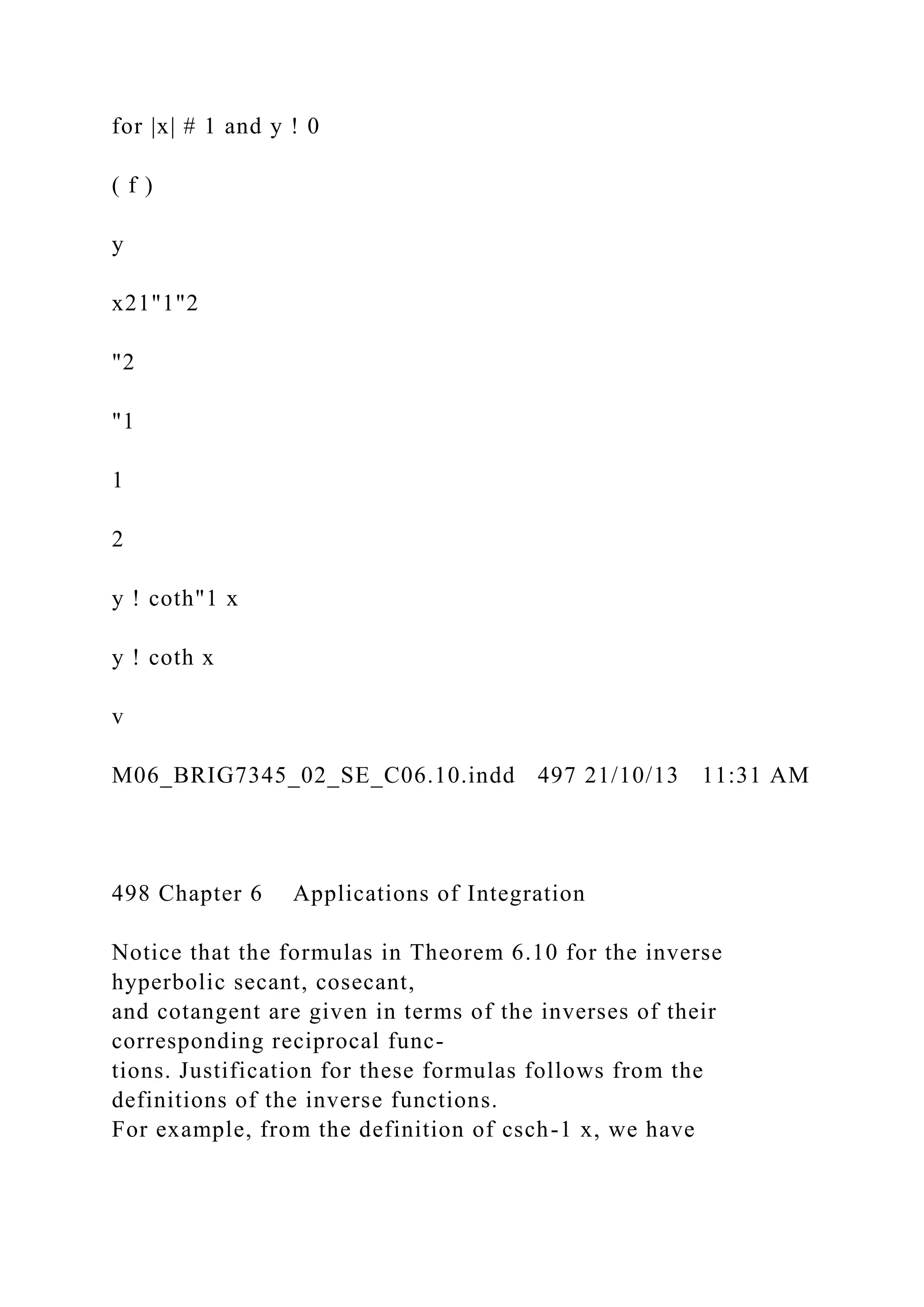 for |x| # 1 and y ! 0
( f )
y
x21"1"2
"2
"1
1
2
y ! coth"1 x
y ! coth x
v
M06_BRIG7345_02_SE_C06.10.indd 497 21/10/13 11:31 AM
498 Chapter 6 Applications of Integration
Notice that the formulas in Theorem 6.10 for the inverse
hyperbolic secant, cosecant,
and cotangent are given in terms of the inverses of their
corresponding reciprocal func-
tions. Justification for these formulas follows from the
definitions of the inverse functions.
For example, from the definition of csch-1 x, we have
 