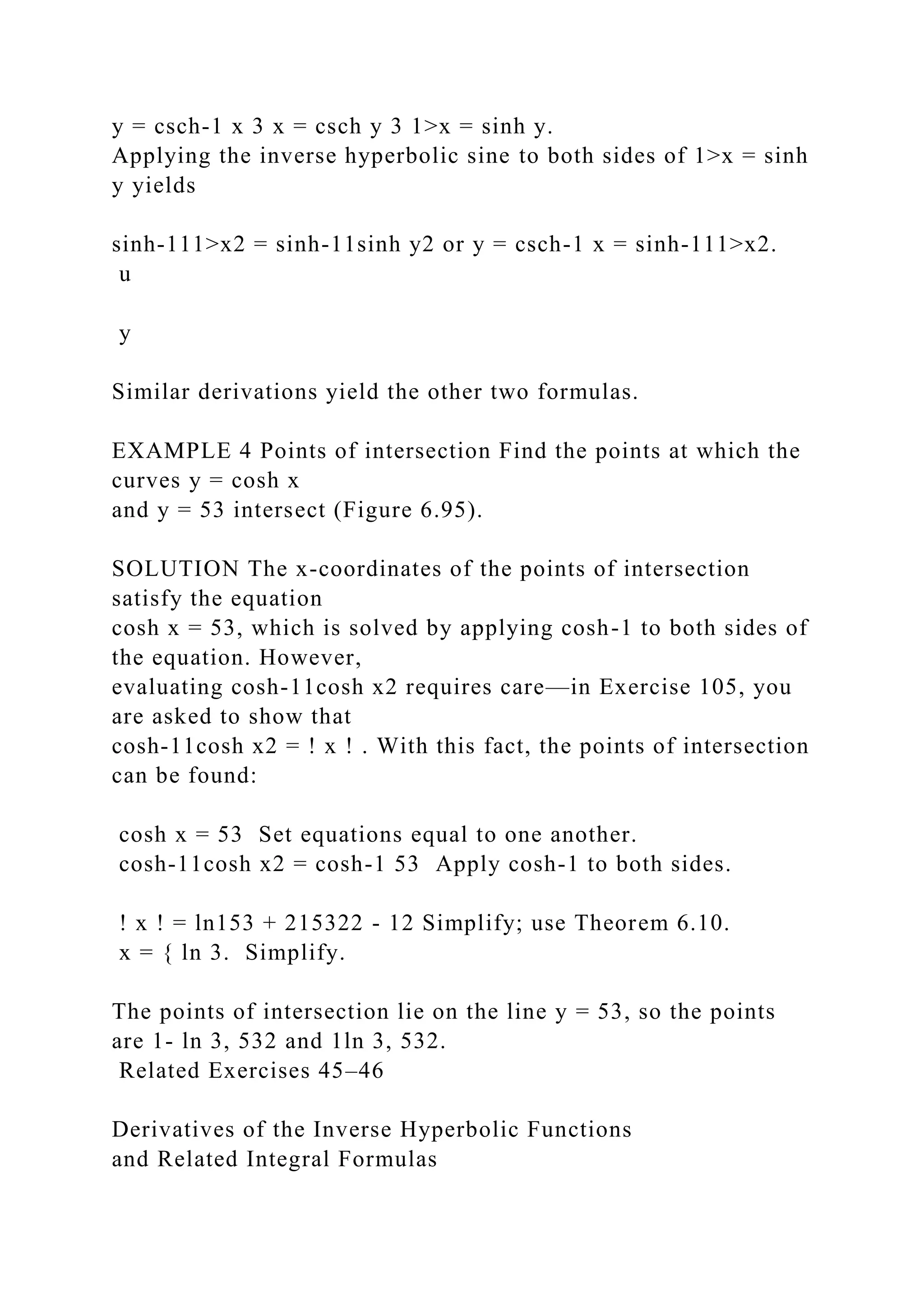 y = csch-1 x 3 x = csch y 3 1>x = sinh y.
Applying the inverse hyperbolic sine to both sides of 1>x = sinh
y yields
sinh-111>x2 = sinh-11sinh y2 or y = csch-1 x = sinh-111>x2.
u
y
Similar derivations yield the other two formulas.
EXAMPLE 4 Points of intersection Find the points at which the
curves y = cosh x
and y = 53 intersect (Figure 6.95).
SOLUTION The x-coordinates of the points of intersection
satisfy the equation
cosh x = 53, which is solved by applying cosh-1 to both sides of
the equation. However,
evaluating cosh-11cosh x2 requires care—in Exercise 105, you
are asked to show that
cosh-11cosh x2 = ! x ! . With this fact, the points of intersection
can be found:
cosh x = 53 Set equations equal to one another.
cosh-11cosh x2 = cosh-1 53 Apply cosh-1 to both sides.
! x ! = ln153 + 215322 - 12 Simplify; use Theorem 6.10.
x = { ln 3. Simplify.
The points of intersection lie on the line y = 53, so the points
are 1- ln 3, 532 and 1ln 3, 532.
Related Exercises 45–46
Derivatives of the Inverse Hyperbolic Functions
and Related Integral Formulas
 