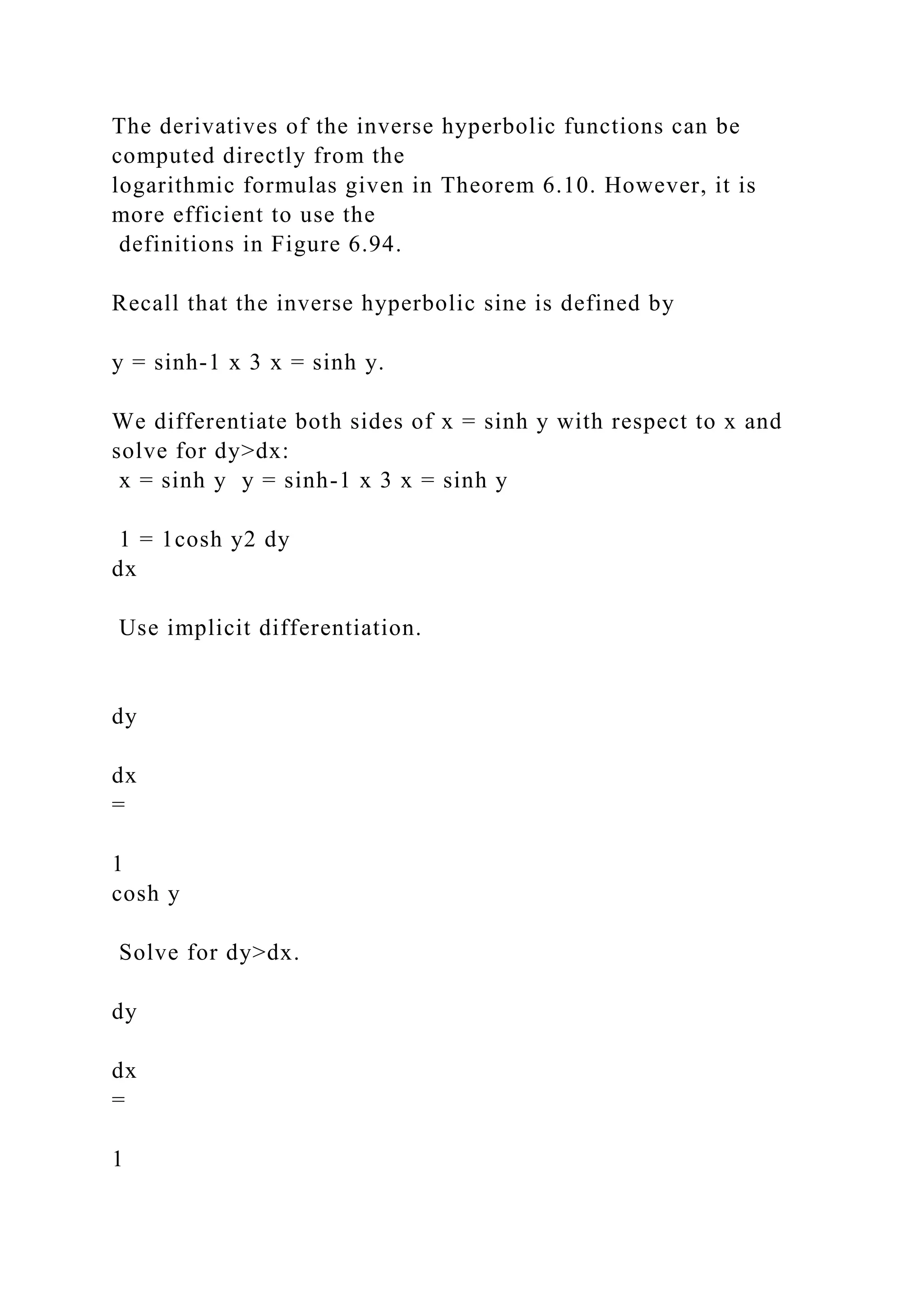 The derivatives of the inverse hyperbolic functions can be
computed directly from the
logarithmic formulas given in Theorem 6.10. However, it is
more efficient to use the
definitions in Figure 6.94.
Recall that the inverse hyperbolic sine is defined by
y = sinh-1 x 3 x = sinh y.
We differentiate both sides of x = sinh y with respect to x and
solve for dy>dx:
x = sinh y y = sinh-1 x 3 x = sinh y
1 = 1cosh y2 dy
dx
Use implicit differentiation.
dy
dx
=
1
cosh y
Solve for dy>dx.
dy
dx
=
1
 