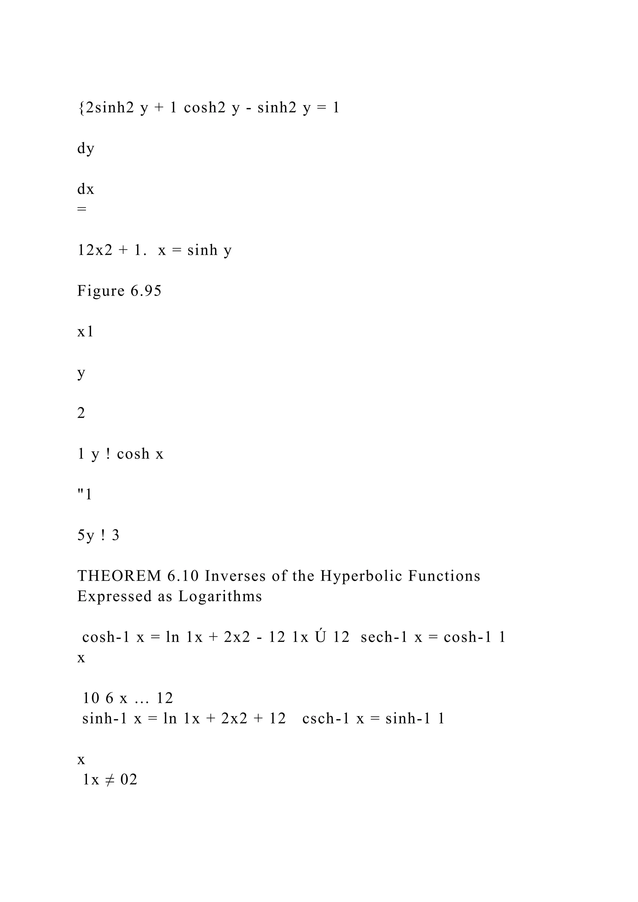 {2sinh2 y + 1 cosh2 y - sinh2 y = 1
dy
dx
=
12x2 + 1. x = sinh y
Figure 6.95
x1
y
2
1 y ! cosh x
"1
5y ! 3
THEOREM 6.10 Inverses of the Hyperbolic Functions
Expressed as Logarithms
cosh-1 x = ln 1x + 2x2 - 12 1x Ú 12 sech-1 x = cosh-1 1
x
10 6 x … 12
sinh-1 x = ln 1x + 2x2 + 12 csch-1 x = sinh-1 1
x
1x ≠ 02
 