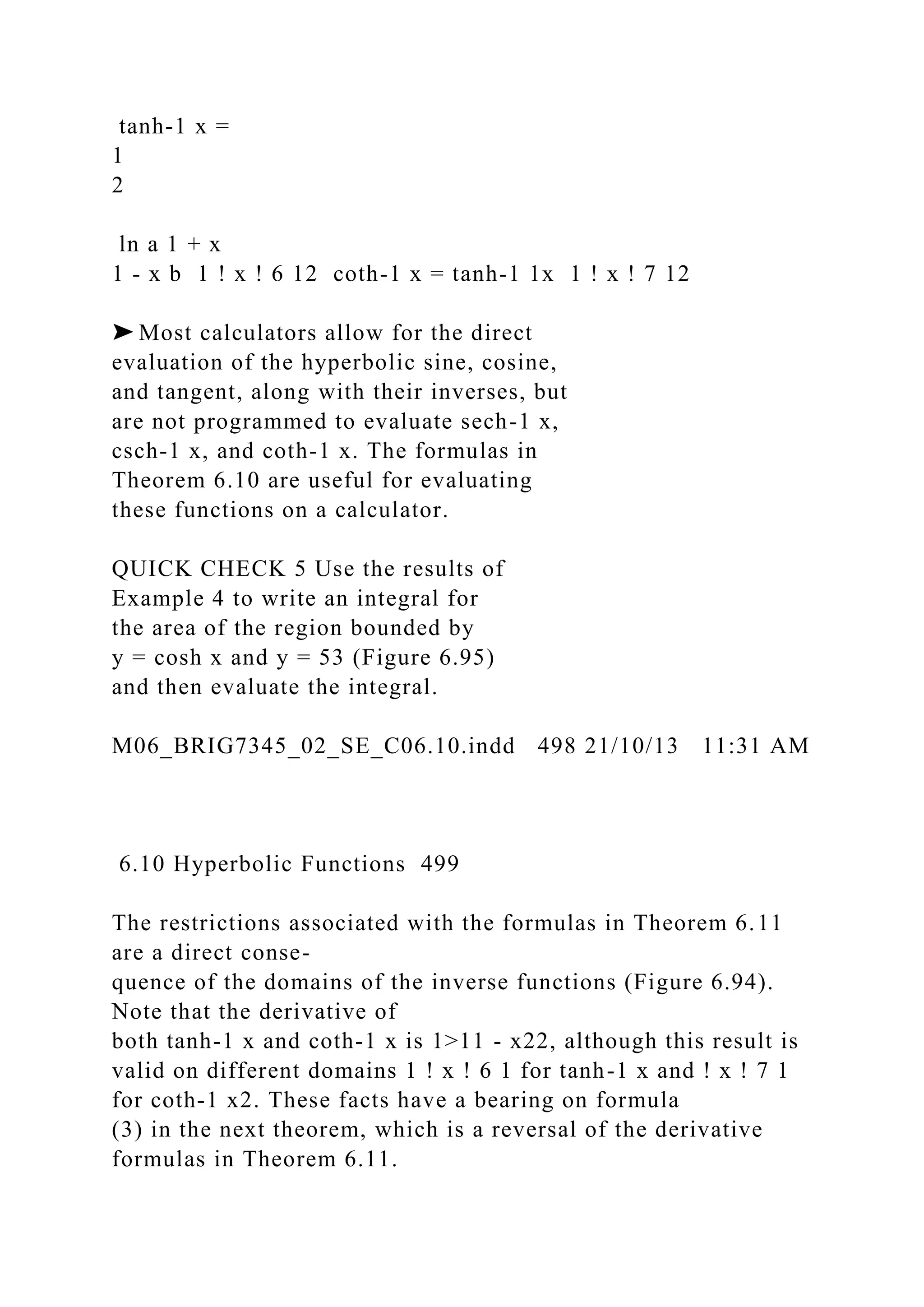 tanh-1 x =
1
2
ln a 1 + x
1 - x b 1 ! x ! 6 12 coth-1 x = tanh-1 1x 1 ! x ! 7 12
➤ Most calculators allow for the direct
evaluation of the hyperbolic sine, cosine,
and tangent, along with their inverses, but
are not programmed to evaluate sech-1 x,
csch-1 x, and coth-1 x. The formulas in
Theorem 6.10 are useful for evaluating
these functions on a calculator.
QUICK CHECK 5 Use the results of
Example 4 to write an integral for
the area of the region bounded by
y = cosh x and y = 53 (Figure 6.95)
and then evaluate the integral.
M06_BRIG7345_02_SE_C06.10.indd 498 21/10/13 11:31 AM
6.10 Hyperbolic Functions 499
The restrictions associated with the formulas in Theorem 6.11
are a direct conse-
quence of the domains of the inverse functions (Figure 6.94).
Note that the derivative of
both tanh-1 x and coth-1 x is 1>11 - x22, although this result is
valid on different domains 1 ! x ! 6 1 for tanh-1 x and ! x ! 7 1
for coth-1 x2. These facts have a bearing on formula
(3) in the next theorem, which is a reversal of the derivative
formulas in Theorem 6.11.
 