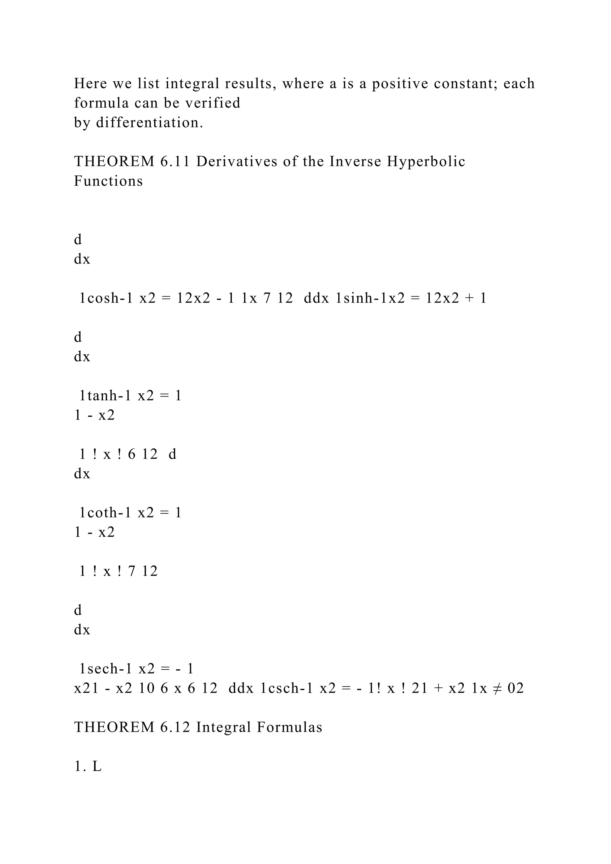 Here we list integral results, where a is a positive constant; each
formula can be verified
by differentiation.
THEOREM 6.11 Derivatives of the Inverse Hyperbolic
Functions
d
dx
1cosh-1 x2 = 12x2 - 1 1x 7 12 ddx 1sinh-1x2 = 12x2 + 1
d
dx
1tanh-1 x2 = 1
1 - x2
1 ! x ! 6 12 d
dx
1coth-1 x2 = 1
1 - x2
1 ! x ! 7 12
d
dx
1sech-1 x2 = - 1
x21 - x2 10 6 x 6 12 ddx 1csch-1 x2 = - 1! x ! 21 + x2 1x ≠ 02
THEOREM 6.12 Integral Formulas
1. L
 