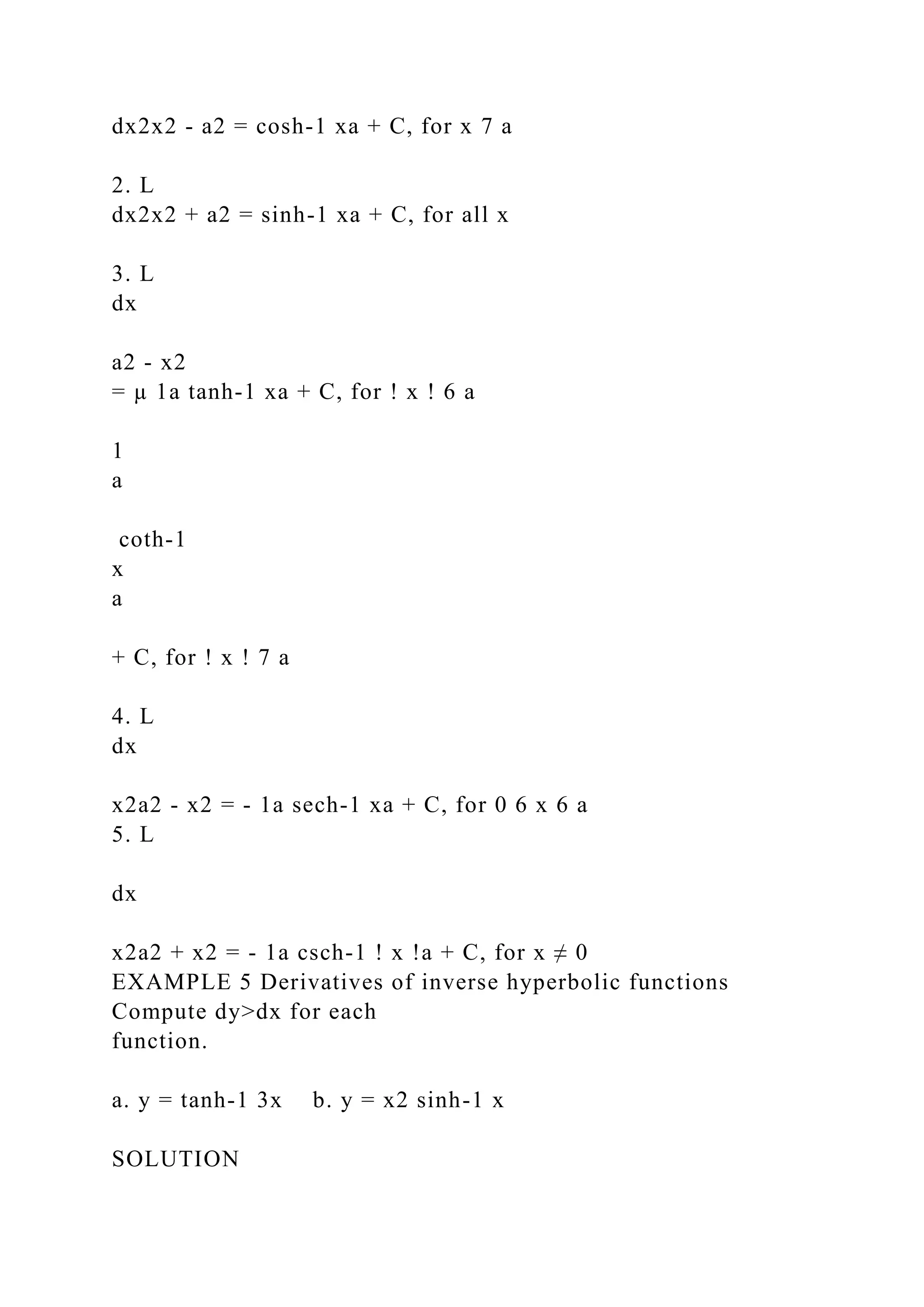 dx2x2 - a2 = cosh-1 xa + C, for x 7 a
2. L
dx2x2 + a2 = sinh-1 xa + C, for all x
3. L
dx
a2 - x2
= µ 1a tanh-1 xa + C, for ! x ! 6 a
1
a
coth-1
x
a
+ C, for ! x ! 7 a
4. L
dx
x2a2 - x2 = - 1a sech-1 xa + C, for 0 6 x 6 a
5. L
dx
x2a2 + x2 = - 1a csch-1 ! x !a + C, for x ≠ 0
EXAMPLE 5 Derivatives of inverse hyperbolic functions
Compute dy>dx for each
function.
a. y = tanh-1 3x b. y = x2 sinh-1 x
SOLUTION
 