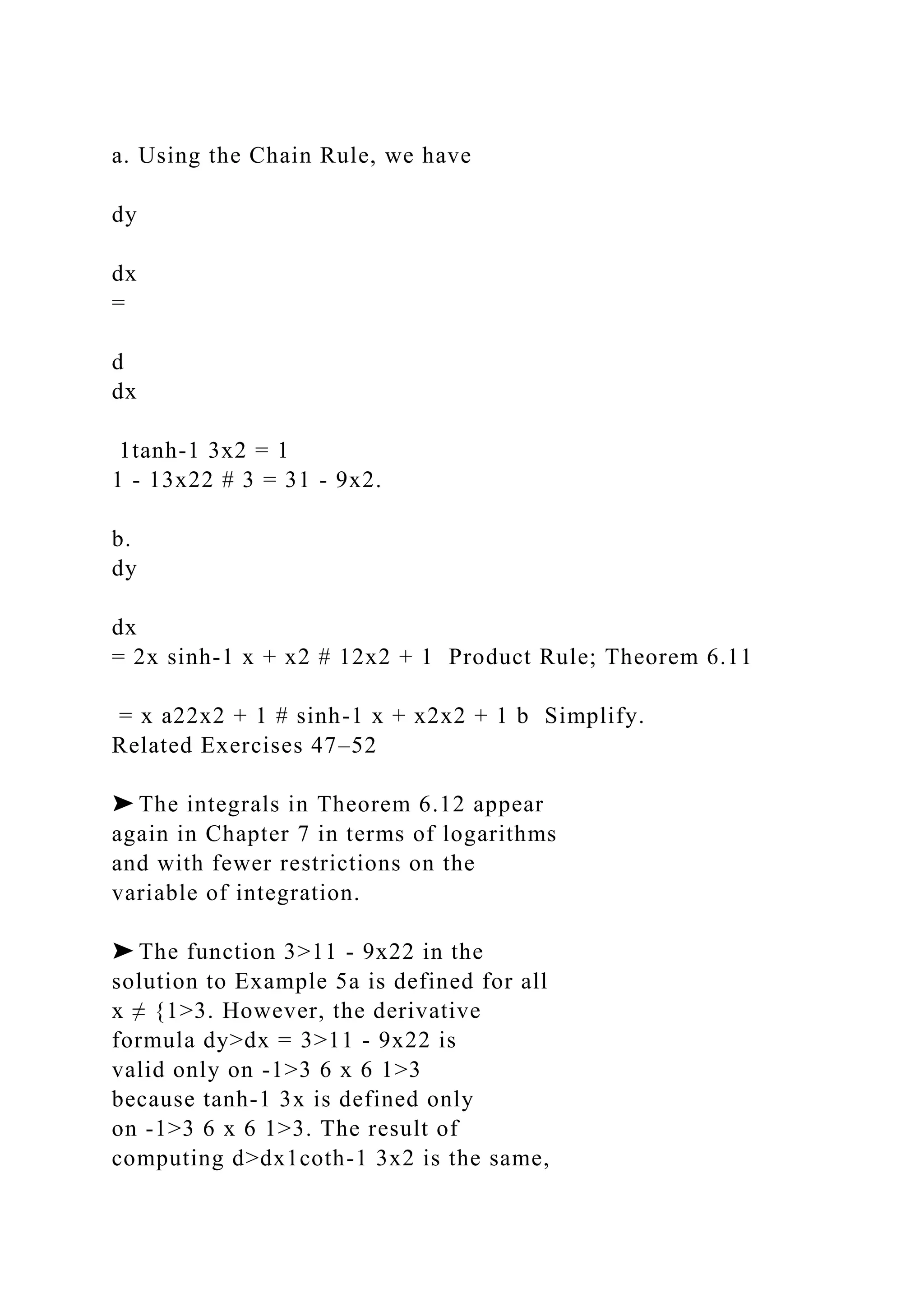 a. Using the Chain Rule, we have
dy
dx
=
d
dx
1tanh-1 3x2 = 1
1 - 13x22 # 3 = 31 - 9x2.
b.
dy
dx
= 2x sinh-1 x + x2 # 12x2 + 1 Product Rule; Theorem 6.11
= x a22x2 + 1 # sinh-1 x + x2x2 + 1 b Simplify.
Related Exercises 47–52
➤ The integrals in Theorem 6.12 appear
again in Chapter 7 in terms of logarithms
and with fewer restrictions on the
variable of integration.
➤ The function 3>11 - 9x22 in the
solution to Example 5a is defined for all
x ≠ {1>3. However, the derivative
formula dy>dx = 3>11 - 9x22 is
valid only on -1>3 6 x 6 1>3
because tanh-1 3x is defined only
on -1>3 6 x 6 1>3. The result of
computing d>dx1coth-1 3x2 is the same,
 